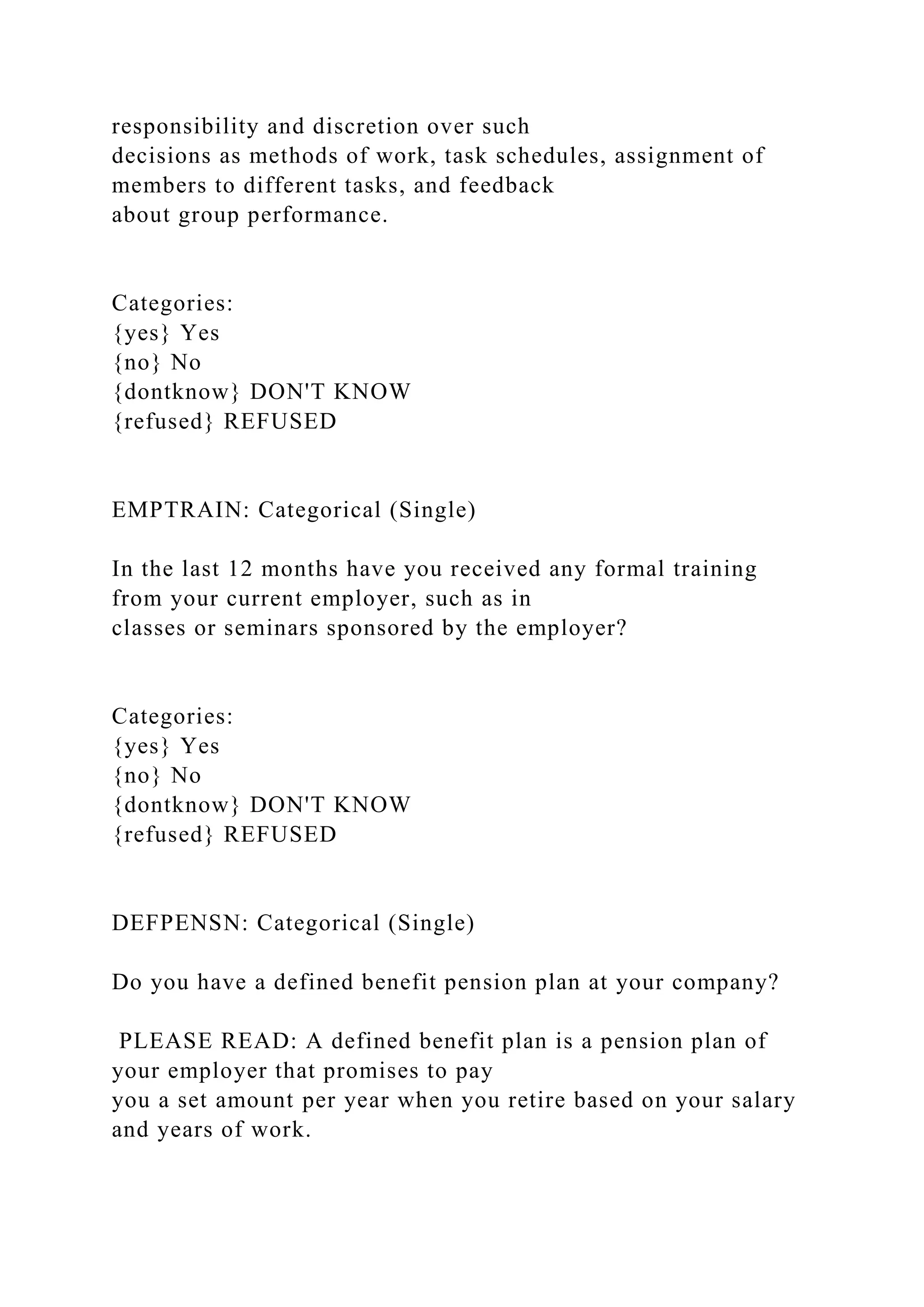 responsibility and discretion over such
decisions as methods of work, task schedules, assignment of
members to different tasks, and feedback
about group performance.
Categories:
{yes} Yes
{no} No
{dontknow} DON'T KNOW
{refused} REFUSED
EMPTRAIN: Categorical (Single)
In the last 12 months have you received any formal training
from your current employer, such as in
classes or seminars sponsored by the employer?
Categories:
{yes} Yes
{no} No
{dontknow} DON'T KNOW
{refused} REFUSED
DEFPENSN: Categorical (Single)
Do you have a defined benefit pension plan at your company?
PLEASE READ: A defined benefit plan is a pension plan of
your employer that promises to pay
you a set amount per year when you retire based on your salary
and years of work.
 