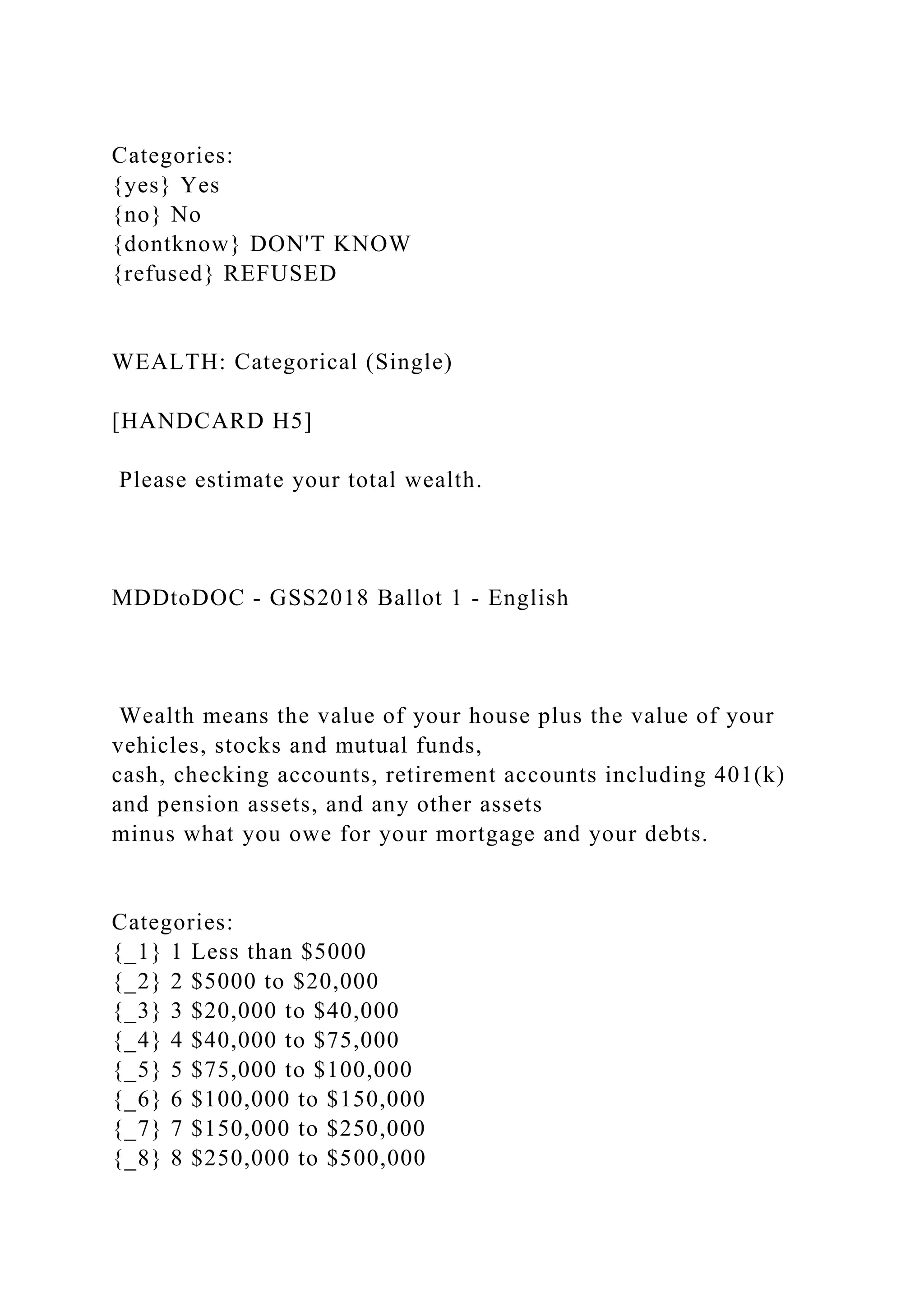 Categories:
{yes} Yes
{no} No
{dontknow} DON'T KNOW
{refused} REFUSED
WEALTH: Categorical (Single)
[HANDCARD H5]
Please estimate your total wealth.
MDDtoDOC - GSS2018 Ballot 1 - English
Wealth means the value of your house plus the value of your
vehicles, stocks and mutual funds,
cash, checking accounts, retirement accounts including 401(k)
and pension assets, and any other assets
minus what you owe for your mortgage and your debts.
Categories:
{_1} 1 Less than $5000
{_2} 2 $5000 to $20,000
{_3} 3 $20,000 to $40,000
{_4} 4 $40,000 to $75,000
{_5} 5 $75,000 to $100,000
{_6} 6 $100,000 to $150,000
{_7} 7 $150,000 to $250,000
{_8} 8 $250,000 to $500,000
 