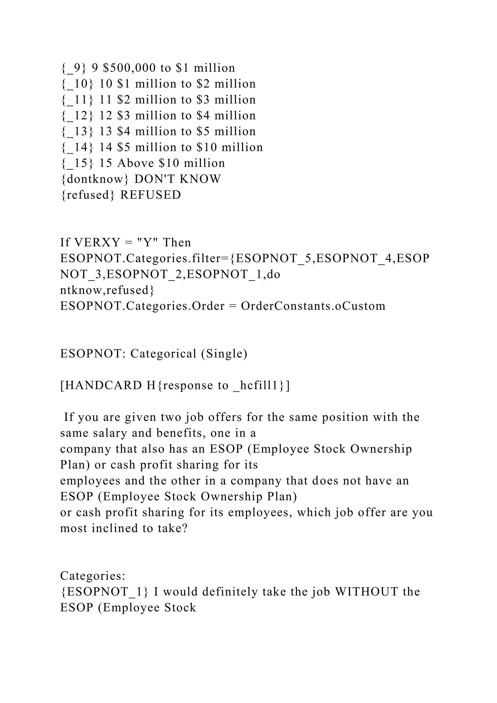 {_9} 9 $500,000 to $1 million
{_10} 10 $1 million to $2 million
{_11} 11 $2 million to $3 million
{_12} 12 $3 million to $4 million
{_13} 13 $4 million to $5 million
{_14} 14 $5 million to $10 million
{_15} 15 Above $10 million
{dontknow} DON'T KNOW
{refused} REFUSED
If VERXY = "Y" Then
ESOPNOT.Categories.filter={ESOPNOT_5,ESOPNOT_4,ESOP
NOT_3,ESOPNOT_2,ESOPNOT_1,do
ntknow,refused}
ESOPNOT.Categories.Order = OrderConstants.oCustom
ESOPNOT: Categorical (Single)
[HANDCARD H{response to _hcfill1}]
If you are given two job offers for the same position with the
same salary and benefits, one in a
company that also has an ESOP (Employee Stock Ownership
Plan) or cash profit sharing for its
employees and the other in a company that does not have an
ESOP (Employee Stock Ownership Plan)
or cash profit sharing for its employees, which job offer are you
most inclined to take?
Categories:
{ESOPNOT_1} I would definitely take the job WITHOUT the
ESOP (Employee Stock
 