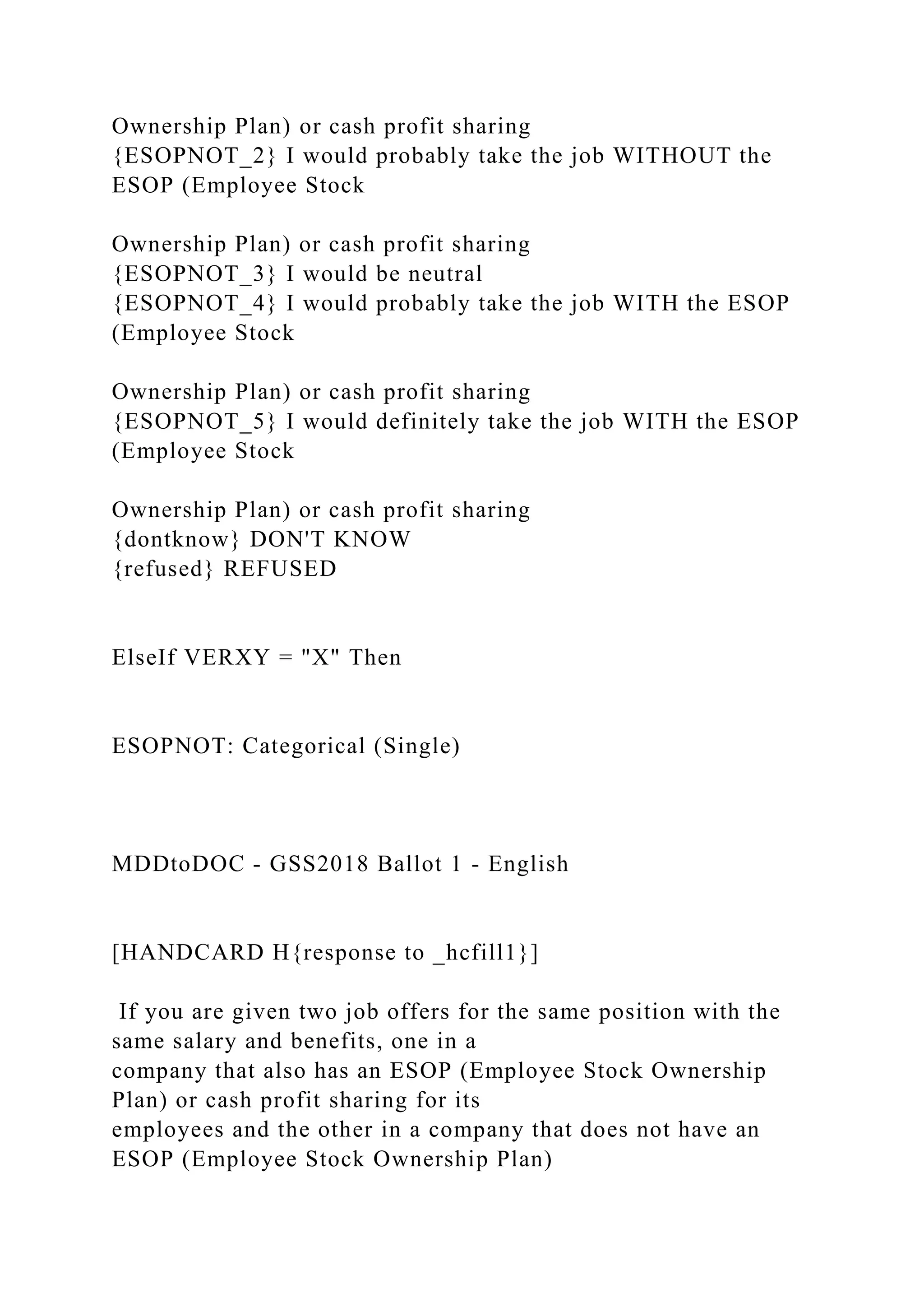 Ownership Plan) or cash profit sharing
{ESOPNOT_2} I would probably take the job WITHOUT the
ESOP (Employee Stock
Ownership Plan) or cash profit sharing
{ESOPNOT_3} I would be neutral
{ESOPNOT_4} I would probably take the job WITH the ESOP
(Employee Stock
Ownership Plan) or cash profit sharing
{ESOPNOT_5} I would definitely take the job WITH the ESOP
(Employee Stock
Ownership Plan) or cash profit sharing
{dontknow} DON'T KNOW
{refused} REFUSED
ElseIf VERXY = "X" Then
ESOPNOT: Categorical (Single)
MDDtoDOC - GSS2018 Ballot 1 - English
[HANDCARD H{response to _hcfill1}]
If you are given two job offers for the same position with the
same salary and benefits, one in a
company that also has an ESOP (Employee Stock Ownership
Plan) or cash profit sharing for its
employees and the other in a company that does not have an
ESOP (Employee Stock Ownership Plan)
 