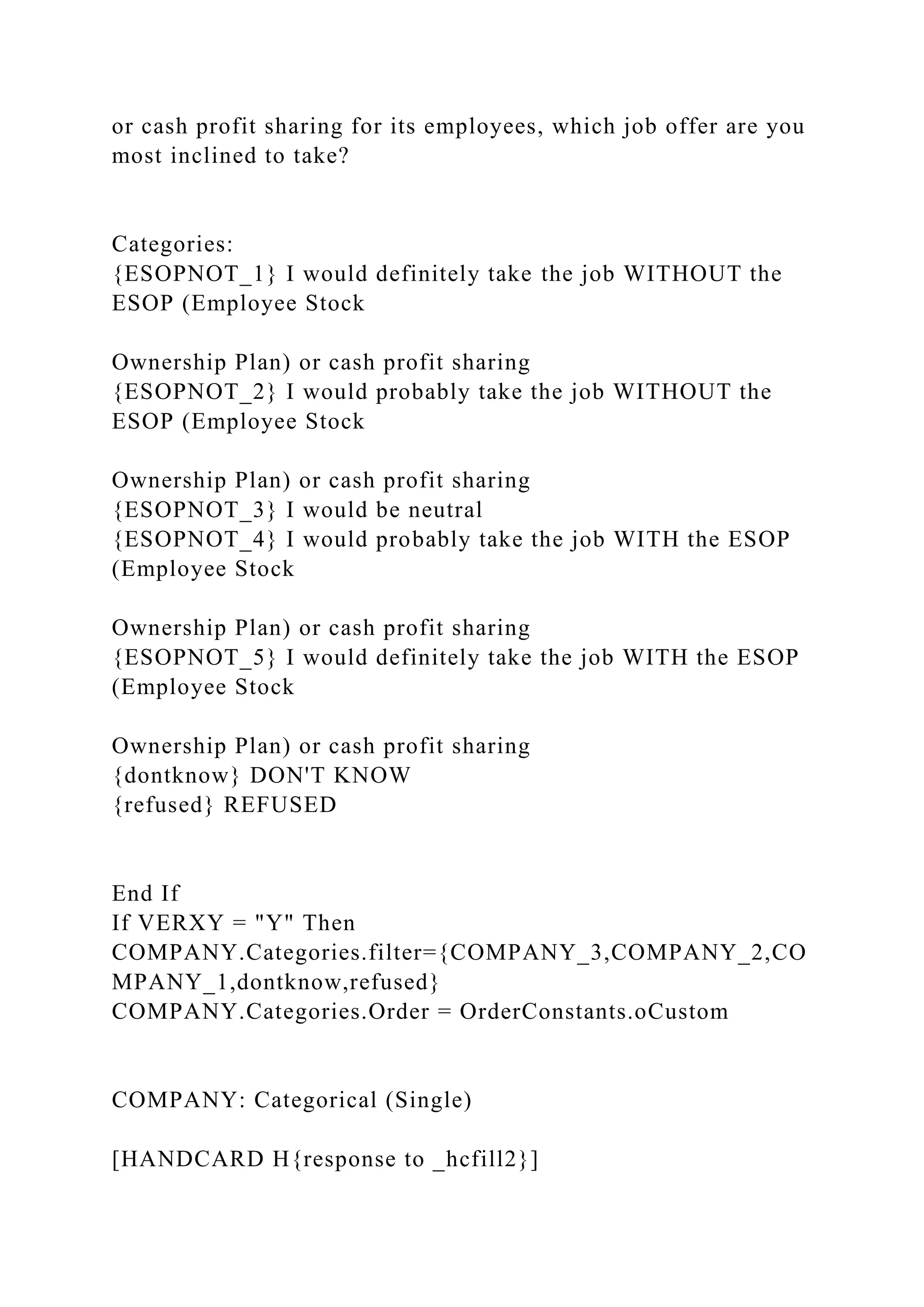 or cash profit sharing for its employees, which job offer are you
most inclined to take?
Categories:
{ESOPNOT_1} I would definitely take the job WITHOUT the
ESOP (Employee Stock
Ownership Plan) or cash profit sharing
{ESOPNOT_2} I would probably take the job WITHOUT the
ESOP (Employee Stock
Ownership Plan) or cash profit sharing
{ESOPNOT_3} I would be neutral
{ESOPNOT_4} I would probably take the job WITH the ESOP
(Employee Stock
Ownership Plan) or cash profit sharing
{ESOPNOT_5} I would definitely take the job WITH the ESOP
(Employee Stock
Ownership Plan) or cash profit sharing
{dontknow} DON'T KNOW
{refused} REFUSED
End If
If VERXY = "Y" Then
COMPANY.Categories.filter={COMPANY_3,COMPANY_2,CO
MPANY_1,dontknow,refused}
COMPANY.Categories.Order = OrderConstants.oCustom
COMPANY: Categorical (Single)
[HANDCARD H{response to _hcfill2}]
 