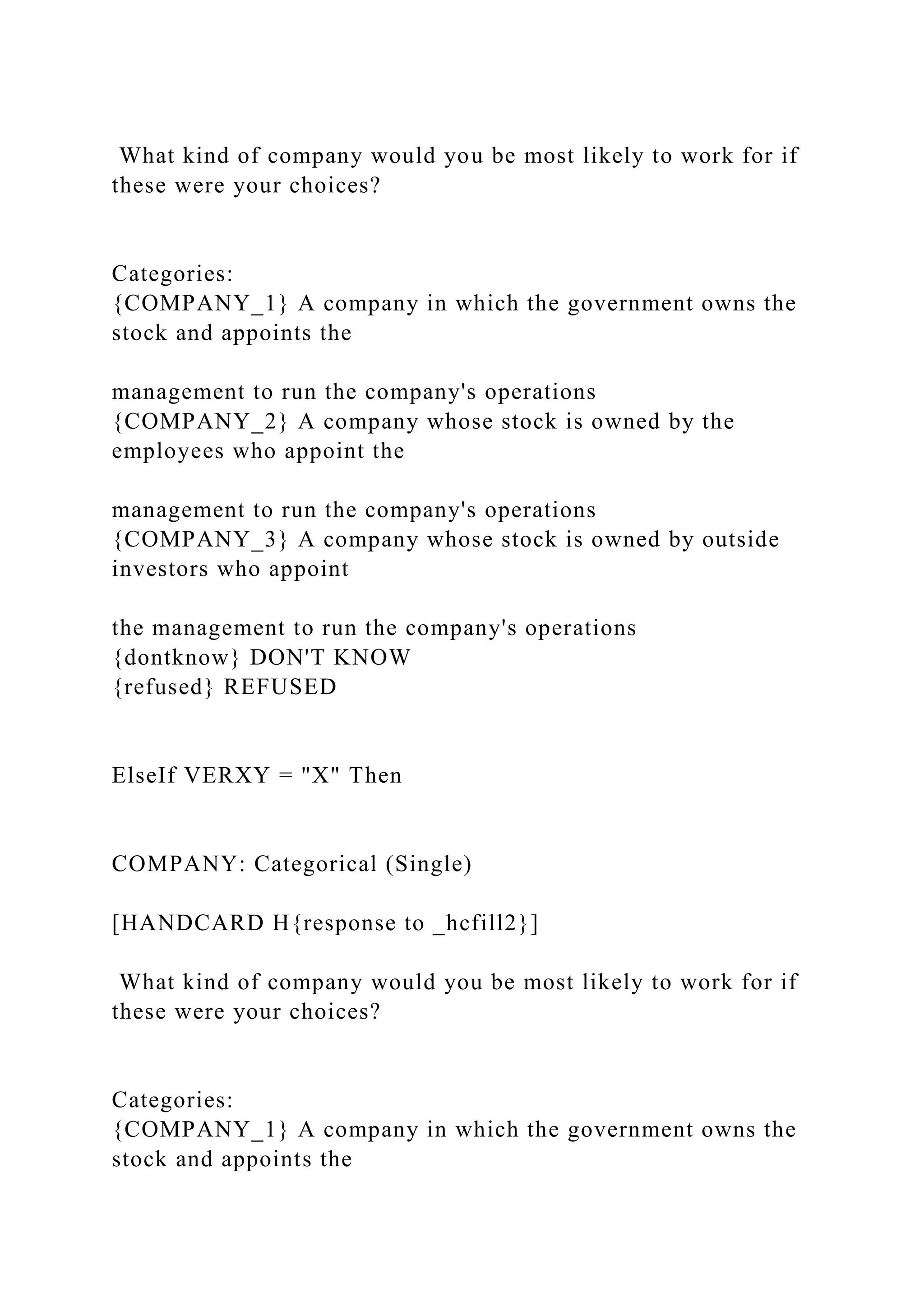 What kind of company would you be most likely to work for if
these were your choices?
Categories:
{COMPANY_1} A company in which the government owns the
stock and appoints the
management to run the company's operations
{COMPANY_2} A company whose stock is owned by the
employees who appoint the
management to run the company's operations
{COMPANY_3} A company whose stock is owned by outside
investors who appoint
the management to run the company's operations
{dontknow} DON'T KNOW
{refused} REFUSED
ElseIf VERXY = "X" Then
COMPANY: Categorical (Single)
[HANDCARD H{response to _hcfill2}]
What kind of company would you be most likely to work for if
these were your choices?
Categories:
{COMPANY_1} A company in which the government owns the
stock and appoints the
 
