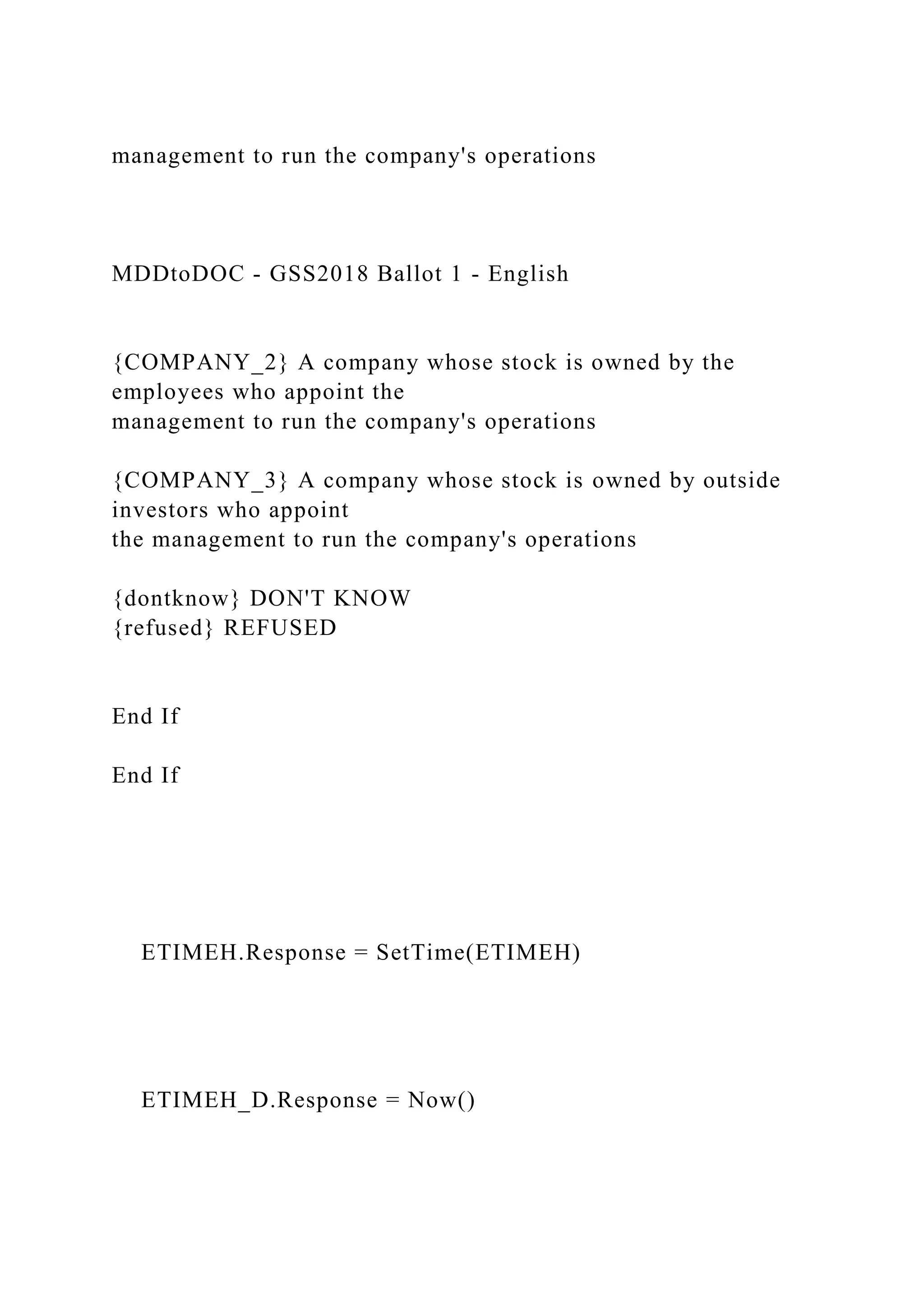 management to run the company's operations
MDDtoDOC - GSS2018 Ballot 1 - English
{COMPANY_2} A company whose stock is owned by the
employees who appoint the
management to run the company's operations
{COMPANY_3} A company whose stock is owned by outside
investors who appoint
the management to run the company's operations
{dontknow} DON'T KNOW
{refused} REFUSED
End If
End If
ETIMEH.Response = SetTime(ETIMEH)
ETIMEH_D.Response = Now()
 