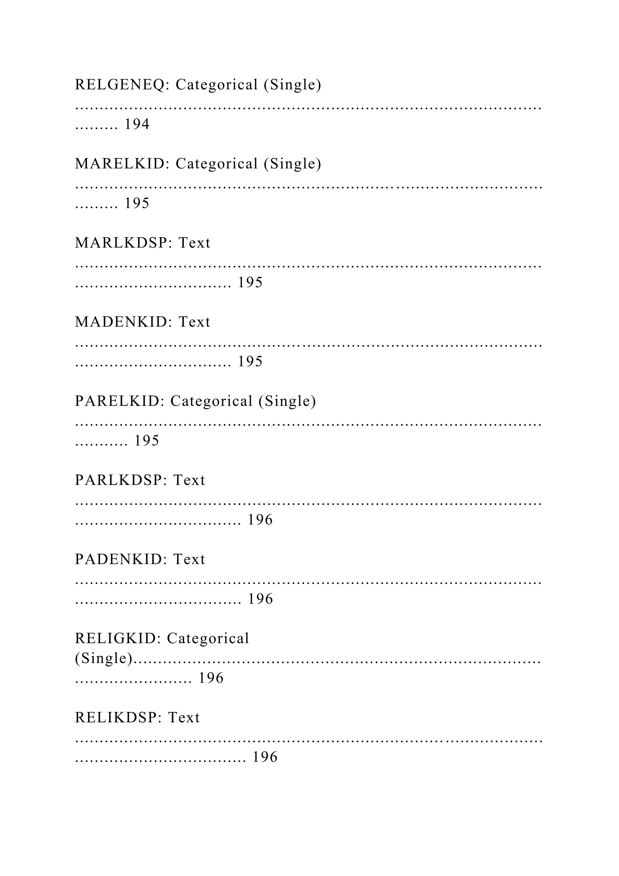 RELGENEQ: Categorical (Single)
...............................................................................................
......... 194
MARELKID: Categorical (Single)
...............................................................................................
......... 195
MARLKDSP: Text
...............................................................................................
................................ 195
MADENKID: Text
...............................................................................................
................................ 195
PARELKID: Categorical (Single)
...............................................................................................
........... 195
PARLKDSP: Text
...............................................................................................
.................................. 196
PADENKID: Text
...............................................................................................
.................................. 196
RELIGKID: Categorical
(Single)...................................................................................
........................ 196
RELIKDSP: Text
...............................................................................................
................................... 196
 