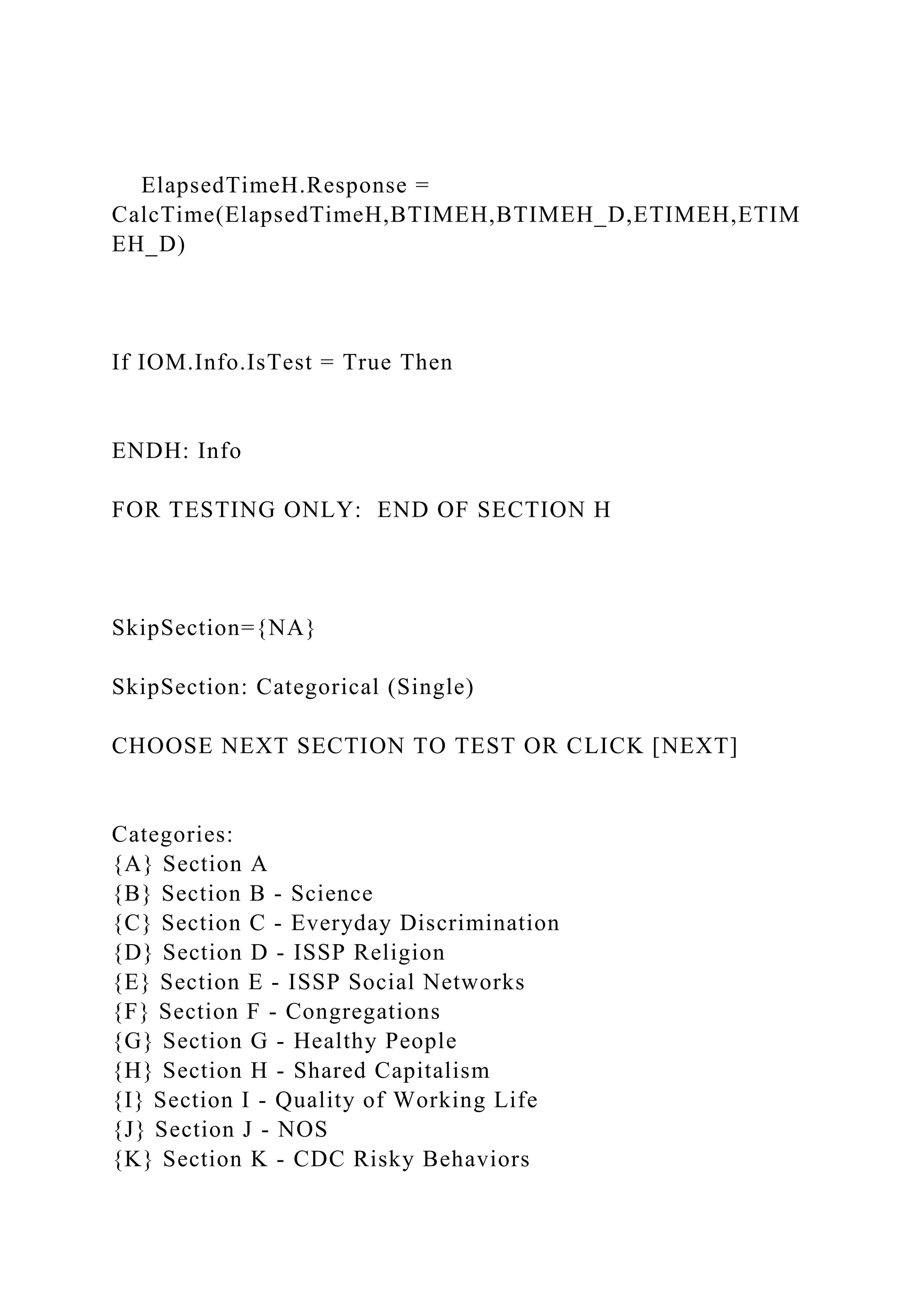 ElapsedTimeH.Response =
CalcTime(ElapsedTimeH,BTIMEH,BTIMEH_D,ETIMEH,ETIM
EH_D)
If IOM.Info.IsTest = True Then
ENDH: Info
FOR TESTING ONLY: END OF SECTION H
SkipSection={NA}
SkipSection: Categorical (Single)
CHOOSE NEXT SECTION TO TEST OR CLICK [NEXT]
Categories:
{A} Section A
{B} Section B - Science
{C} Section C - Everyday Discrimination
{D} Section D - ISSP Religion
{E} Section E - ISSP Social Networks
{F} Section F - Congregations
{G} Section G - Healthy People
{H} Section H - Shared Capitalism
{I} Section I - Quality of Working Life
{J} Section J - NOS
{K} Section K - CDC Risky Behaviors
 