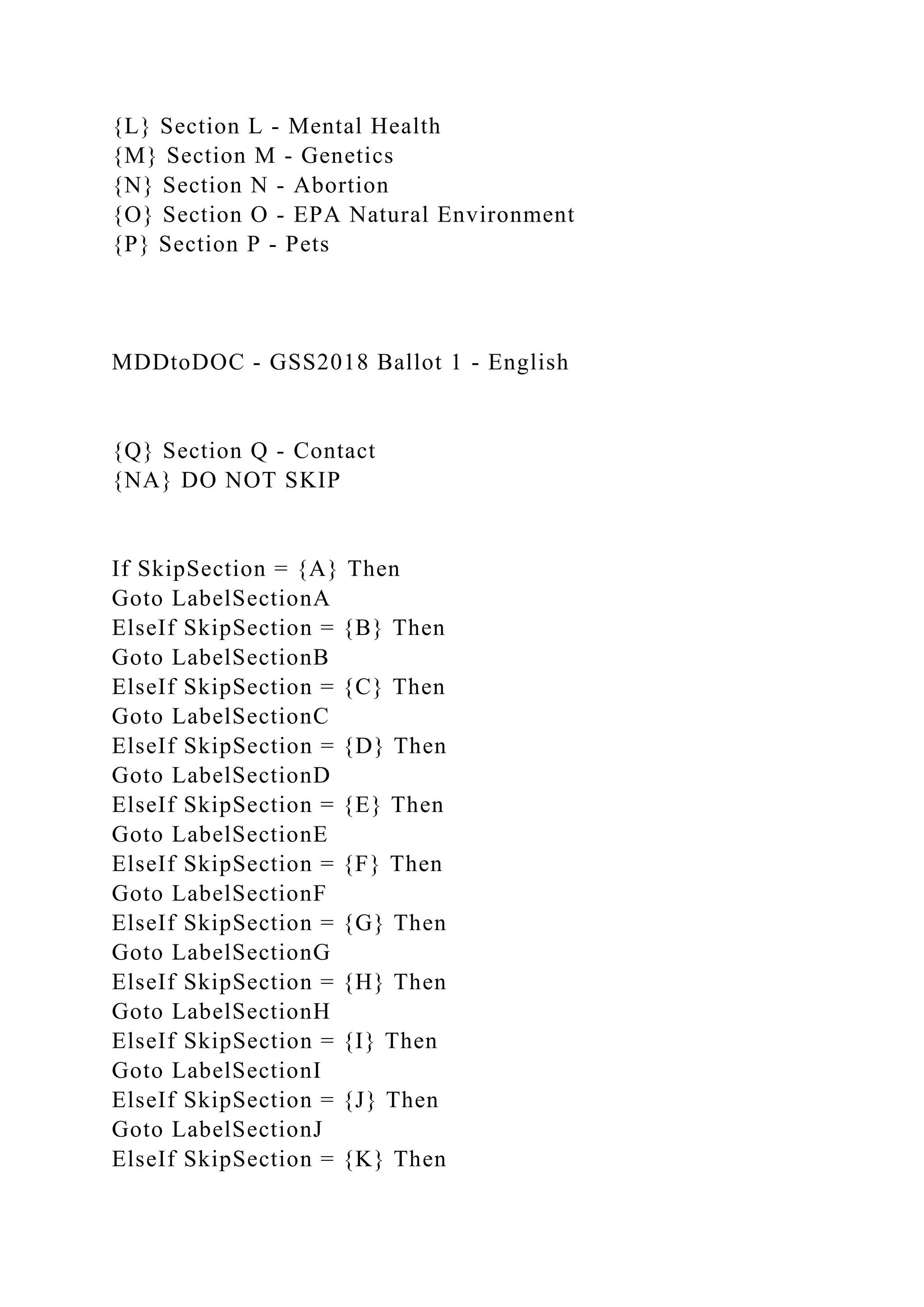 {L} Section L - Mental Health
{M} Section M - Genetics
{N} Section N - Abortion
{O} Section O - EPA Natural Environment
{P} Section P - Pets
MDDtoDOC - GSS2018 Ballot 1 - English
{Q} Section Q - Contact
{NA} DO NOT SKIP
If SkipSection = {A} Then
Goto LabelSectionA
ElseIf SkipSection = {B} Then
Goto LabelSectionB
ElseIf SkipSection = {C} Then
Goto LabelSectionC
ElseIf SkipSection = {D} Then
Goto LabelSectionD
ElseIf SkipSection = {E} Then
Goto LabelSectionE
ElseIf SkipSection = {F} Then
Goto LabelSectionF
ElseIf SkipSection = {G} Then
Goto LabelSectionG
ElseIf SkipSection = {H} Then
Goto LabelSectionH
ElseIf SkipSection = {I} Then
Goto LabelSectionI
ElseIf SkipSection = {J} Then
Goto LabelSectionJ
ElseIf SkipSection = {K} Then
 