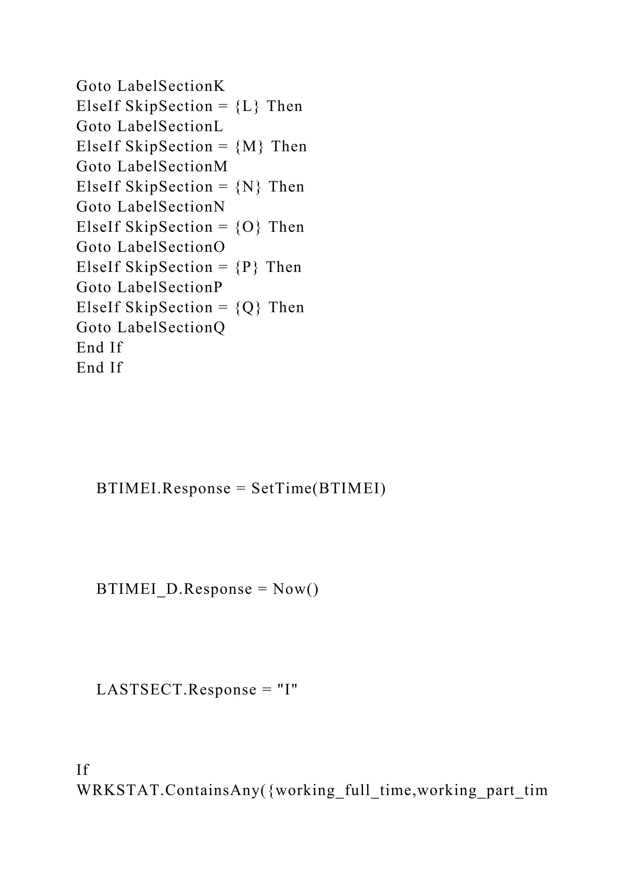 Goto LabelSectionK
ElseIf SkipSection = {L} Then
Goto LabelSectionL
ElseIf SkipSection = {M} Then
Goto LabelSectionM
ElseIf SkipSection = {N} Then
Goto LabelSectionN
ElseIf SkipSection = {O} Then
Goto LabelSectionO
ElseIf SkipSection = {P} Then
Goto LabelSectionP
ElseIf SkipSection = {Q} Then
Goto LabelSectionQ
End If
End If
BTIMEI.Response = SetTime(BTIMEI)
BTIMEI_D.Response = Now()
LASTSECT.Response = "I"
If
WRKSTAT.ContainsAny({working_full_time,working_part_tim
 
