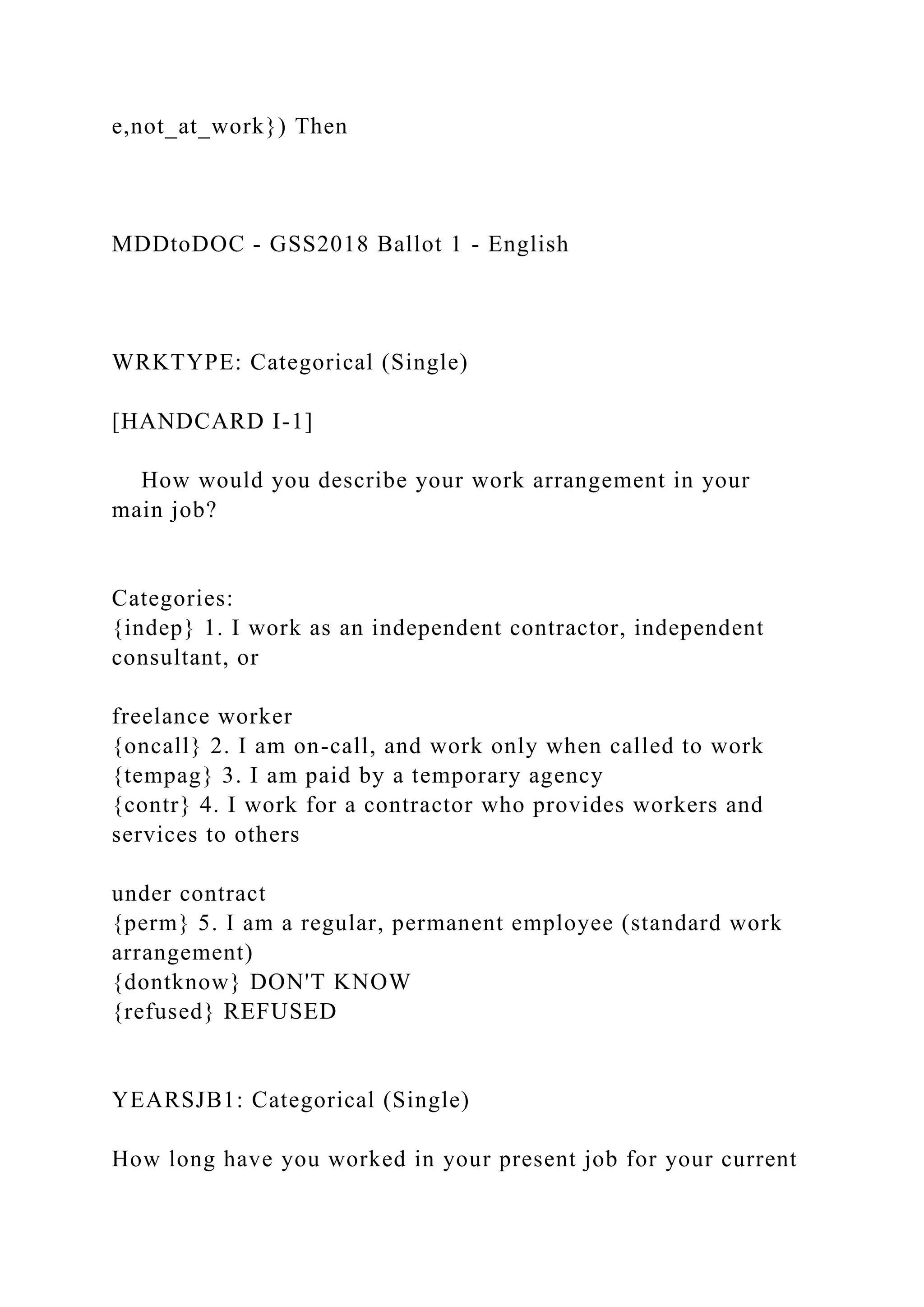 e,not_at_work}) Then
MDDtoDOC - GSS2018 Ballot 1 - English
WRKTYPE: Categorical (Single)
[HANDCARD I-1]
How would you describe your work arrangement in your
main job?
Categories:
{indep} 1. I work as an independent contractor, independent
consultant, or
freelance worker
{oncall} 2. I am on-call, and work only when called to work
{tempag} 3. I am paid by a temporary agency
{contr} 4. I work for a contractor who provides workers and
services to others
under contract
{perm} 5. I am a regular, permanent employee (standard work
arrangement)
{dontknow} DON'T KNOW
{refused} REFUSED
YEARSJB1: Categorical (Single)
How long have you worked in your present job for your current
 
