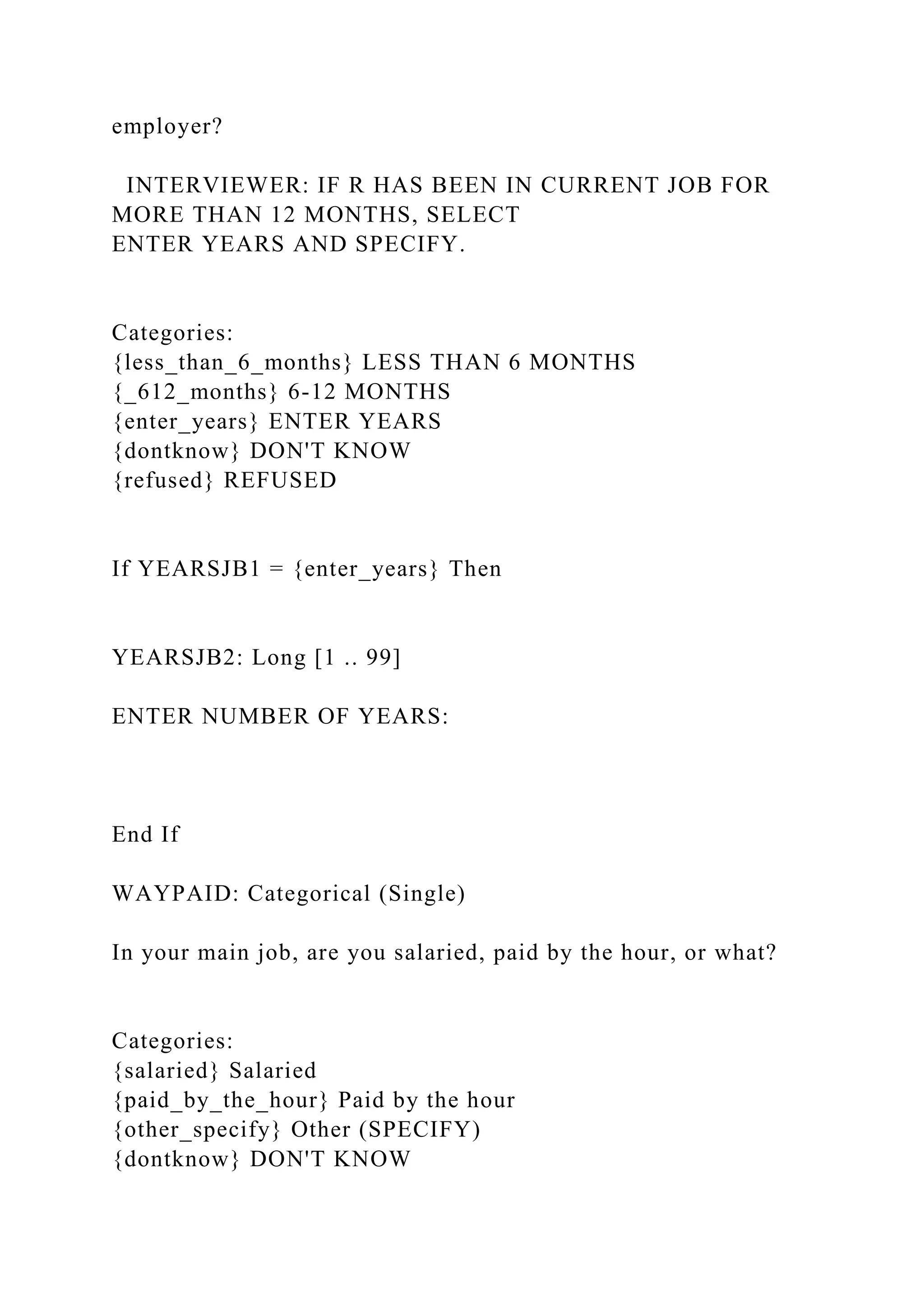 employer?
INTERVIEWER: IF R HAS BEEN IN CURRENT JOB FOR
MORE THAN 12 MONTHS, SELECT
ENTER YEARS AND SPECIFY.
Categories:
{less_than_6_months} LESS THAN 6 MONTHS
{_612_months} 6-12 MONTHS
{enter_years} ENTER YEARS
{dontknow} DON'T KNOW
{refused} REFUSED
If YEARSJB1 = {enter_years} Then
YEARSJB2: Long [1 .. 99]
ENTER NUMBER OF YEARS:
End If
WAYPAID: Categorical (Single)
In your main job, are you salaried, paid by the hour, or what?
Categories:
{salaried} Salaried
{paid_by_the_hour} Paid by the hour
{other_specify} Other (SPECIFY)
{dontknow} DON'T KNOW
 