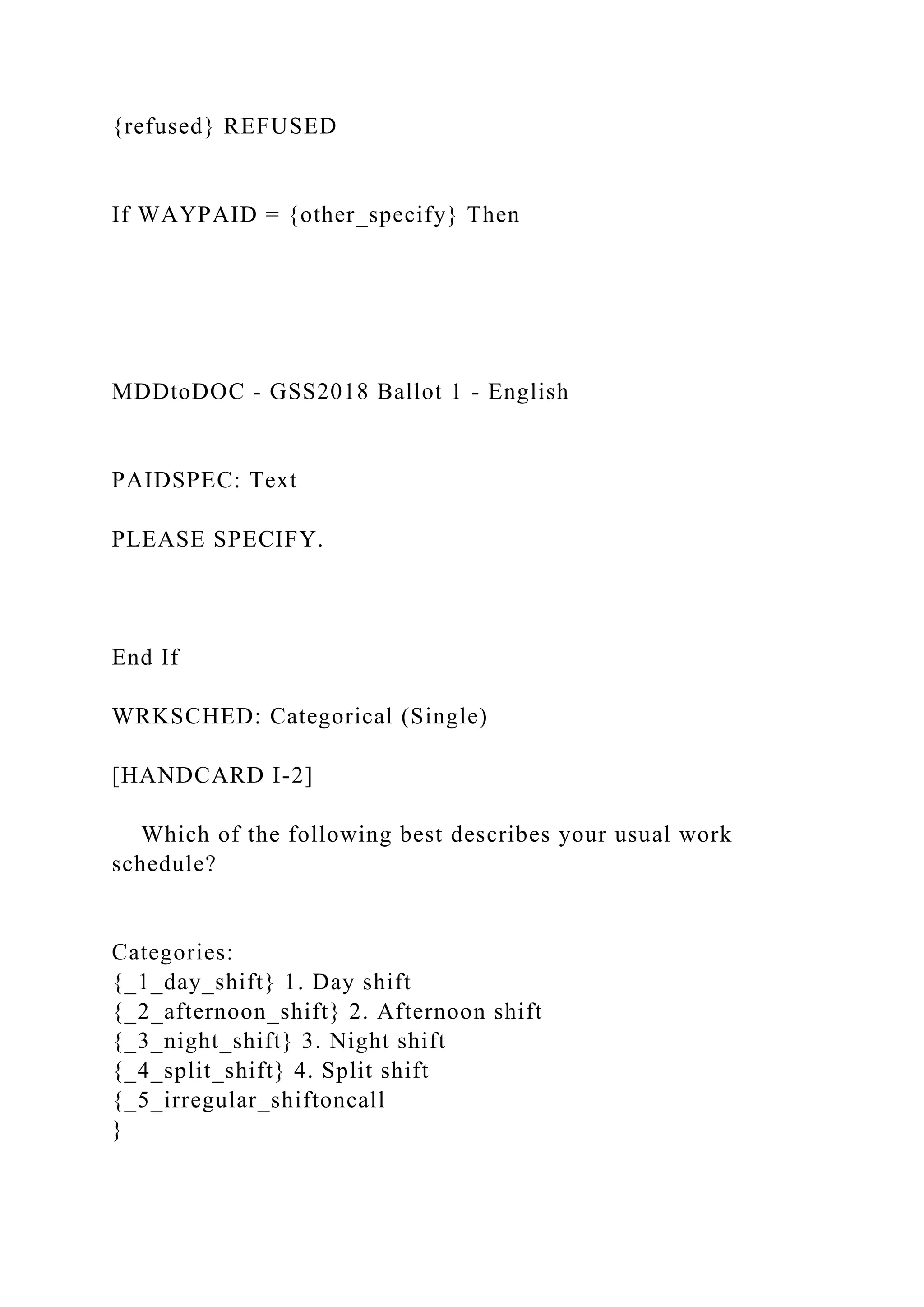{refused} REFUSED
If WAYPAID = {other_specify} Then
MDDtoDOC - GSS2018 Ballot 1 - English
PAIDSPEC: Text
PLEASE SPECIFY.
End If
WRKSCHED: Categorical (Single)
[HANDCARD I-2]
Which of the following best describes your usual work
schedule?
Categories:
{_1_day_shift} 1. Day shift
{_2_afternoon_shift} 2. Afternoon shift
{_3_night_shift} 3. Night shift
{_4_split_shift} 4. Split shift
{_5_irregular_shiftoncall
}
 