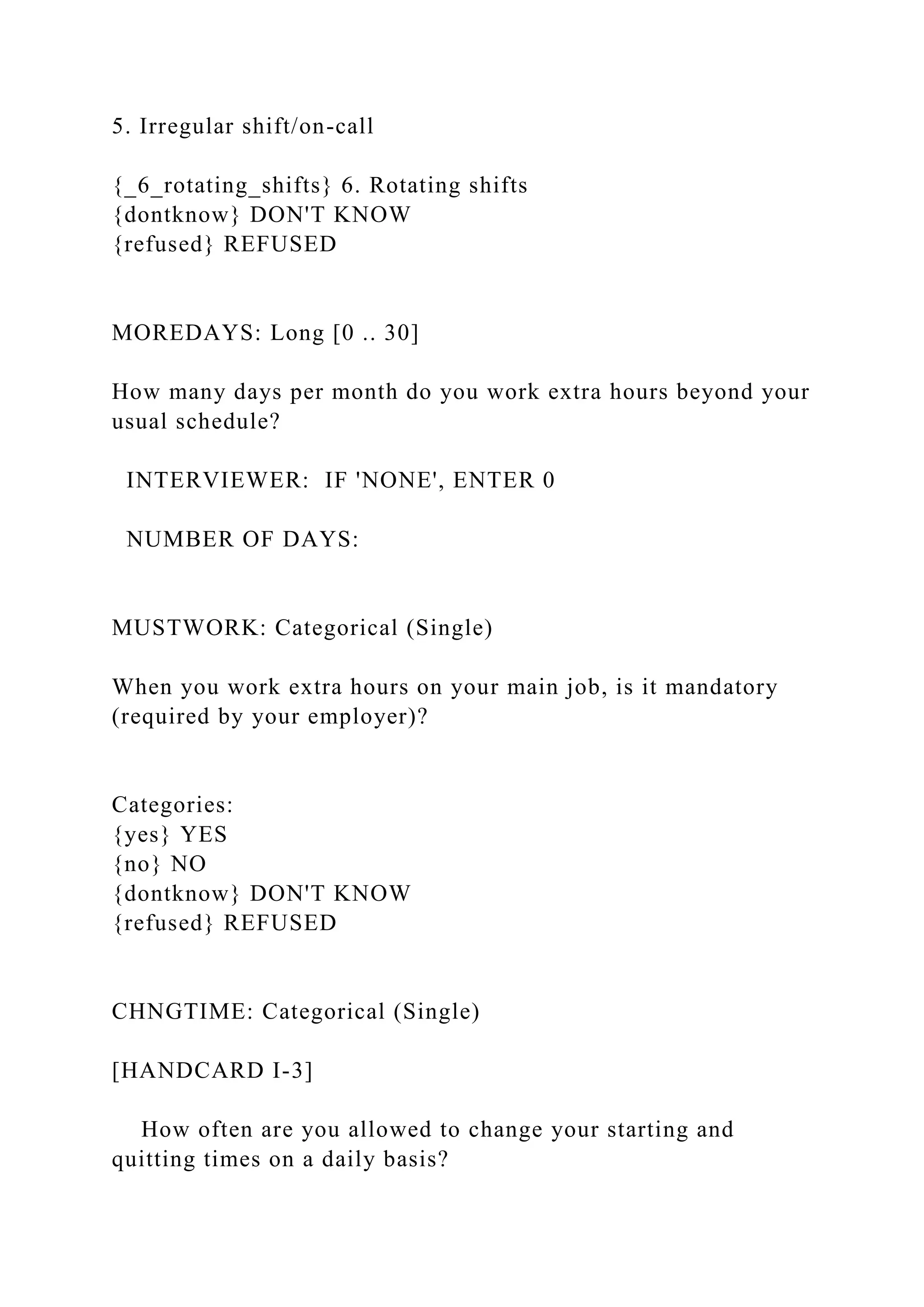5. Irregular shift/on-call
{_6_rotating_shifts} 6. Rotating shifts
{dontknow} DON'T KNOW
{refused} REFUSED
MOREDAYS: Long [0 .. 30]
How many days per month do you work extra hours beyond your
usual schedule?
INTERVIEWER: IF 'NONE', ENTER 0
NUMBER OF DAYS:
MUSTWORK: Categorical (Single)
When you work extra hours on your main job, is it mandatory
(required by your employer)?
Categories:
{yes} YES
{no} NO
{dontknow} DON'T KNOW
{refused} REFUSED
CHNGTIME: Categorical (Single)
[HANDCARD I-3]
How often are you allowed to change your starting and
quitting times on a daily basis?
 