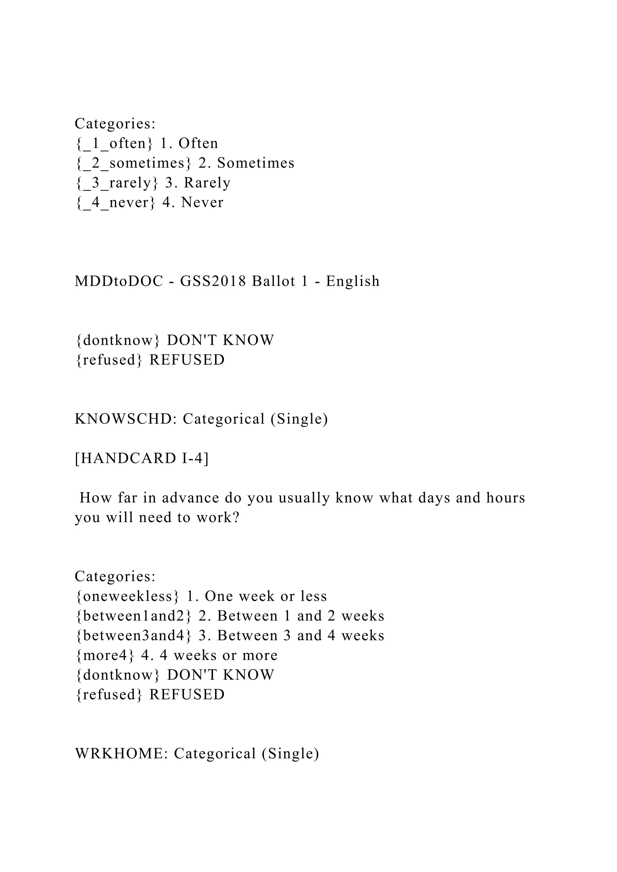 Categories:
{_1_often} 1. Often
{_2_sometimes} 2. Sometimes
{_3_rarely} 3. Rarely
{_4_never} 4. Never
MDDtoDOC - GSS2018 Ballot 1 - English
{dontknow} DON'T KNOW
{refused} REFUSED
KNOWSCHD: Categorical (Single)
[HANDCARD I-4]
How far in advance do you usually know what days and hours
you will need to work?
Categories:
{oneweekless} 1. One week or less
{between1and2} 2. Between 1 and 2 weeks
{between3and4} 3. Between 3 and 4 weeks
{more4} 4. 4 weeks or more
{dontknow} DON'T KNOW
{refused} REFUSED
WRKHOME: Categorical (Single)
 