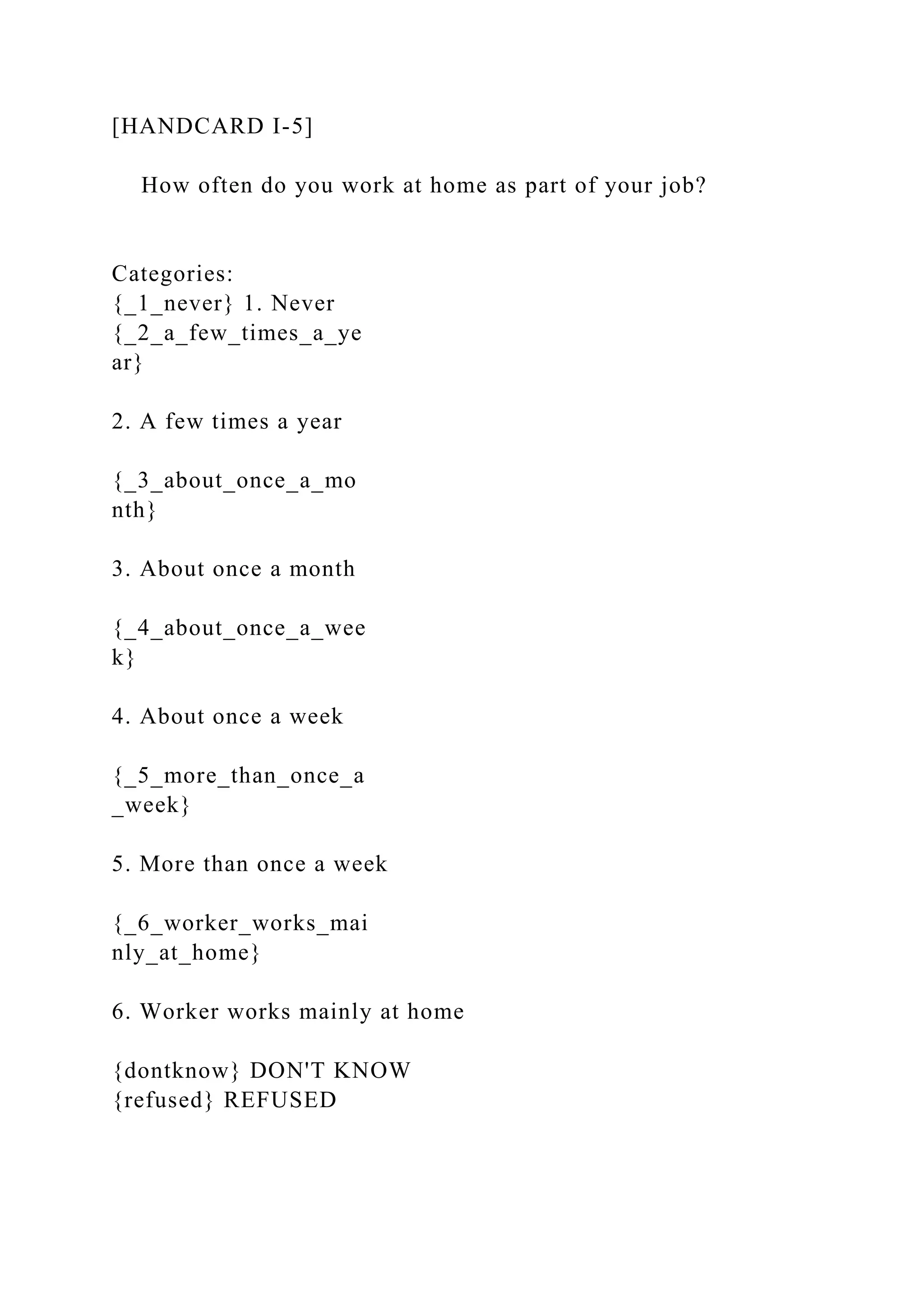 [HANDCARD I-5]
How often do you work at home as part of your job?
Categories:
{_1_never} 1. Never
{_2_a_few_times_a_ye
ar}
2. A few times a year
{_3_about_once_a_mo
nth}
3. About once a month
{_4_about_once_a_wee
k}
4. About once a week
{_5_more_than_once_a
_week}
5. More than once a week
{_6_worker_works_mai
nly_at_home}
6. Worker works mainly at home
{dontknow} DON'T KNOW
{refused} REFUSED
 
