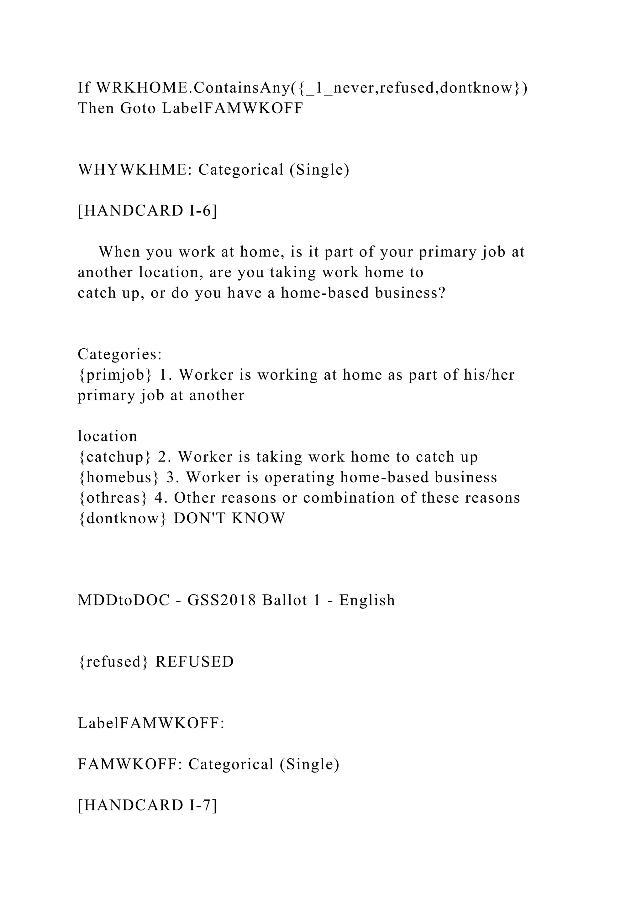 If WRKHOME.ContainsAny({_1_never,refused,dontknow})
Then Goto LabelFAMWKOFF
WHYWKHME: Categorical (Single)
[HANDCARD I-6]
When you work at home, is it part of your primary job at
another location, are you taking work home to
catch up, or do you have a home-based business?
Categories:
{primjob} 1. Worker is working at home as part of his/her
primary job at another
location
{catchup} 2. Worker is taking work home to catch up
{homebus} 3. Worker is operating home-based business
{othreas} 4. Other reasons or combination of these reasons
{dontknow} DON'T KNOW
MDDtoDOC - GSS2018 Ballot 1 - English
{refused} REFUSED
LabelFAMWKOFF:
FAMWKOFF: Categorical (Single)
[HANDCARD I-7]
 