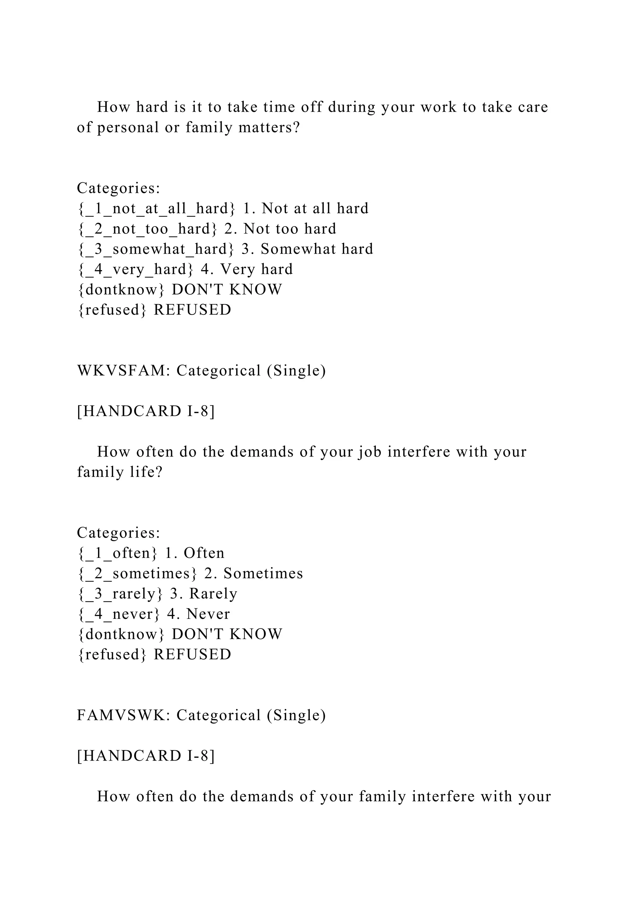 How hard is it to take time off during your work to take care
of personal or family matters?
Categories:
{_1_not_at_all_hard} 1. Not at all hard
{_2_not_too_hard} 2. Not too hard
{_3_somewhat_hard} 3. Somewhat hard
{_4_very_hard} 4. Very hard
{dontknow} DON'T KNOW
{refused} REFUSED
WKVSFAM: Categorical (Single)
[HANDCARD I-8]
How often do the demands of your job interfere with your
family life?
Categories:
{_1_often} 1. Often
{_2_sometimes} 2. Sometimes
{_3_rarely} 3. Rarely
{_4_never} 4. Never
{dontknow} DON'T KNOW
{refused} REFUSED
FAMVSWK: Categorical (Single)
[HANDCARD I-8]
How often do the demands of your family interfere with your
 
