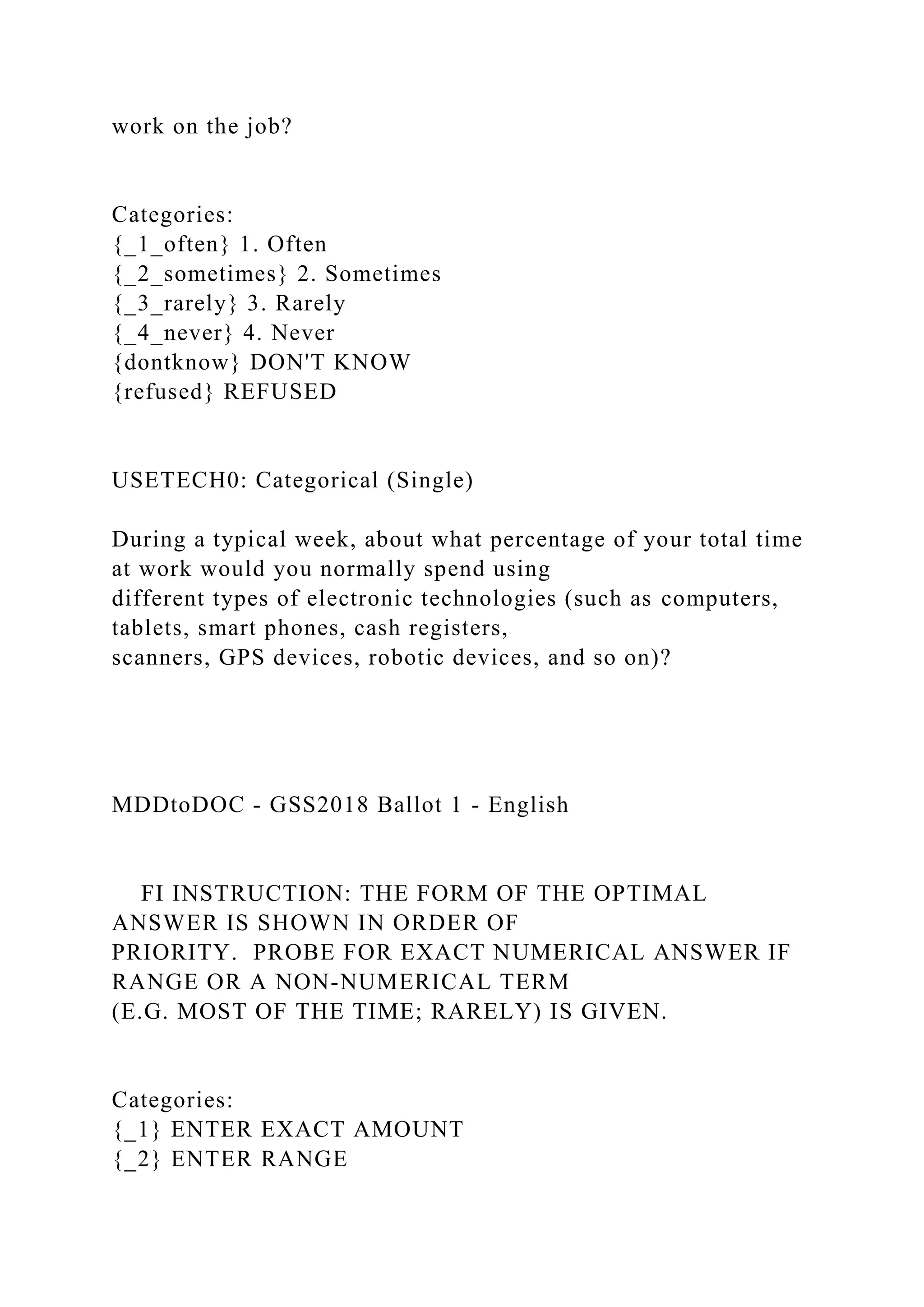 work on the job?
Categories:
{_1_often} 1. Often
{_2_sometimes} 2. Sometimes
{_3_rarely} 3. Rarely
{_4_never} 4. Never
{dontknow} DON'T KNOW
{refused} REFUSED
USETECH0: Categorical (Single)
During a typical week, about what percentage of your total time
at work would you normally spend using
different types of electronic technologies (such as computers,
tablets, smart phones, cash registers,
scanners, GPS devices, robotic devices, and so on)?
MDDtoDOC - GSS2018 Ballot 1 - English
FI INSTRUCTION: THE FORM OF THE OPTIMAL
ANSWER IS SHOWN IN ORDER OF
PRIORITY. PROBE FOR EXACT NUMERICAL ANSWER IF
RANGE OR A NON-NUMERICAL TERM
(E.G. MOST OF THE TIME; RARELY) IS GIVEN.
Categories:
{_1} ENTER EXACT AMOUNT
{_2} ENTER RANGE
 