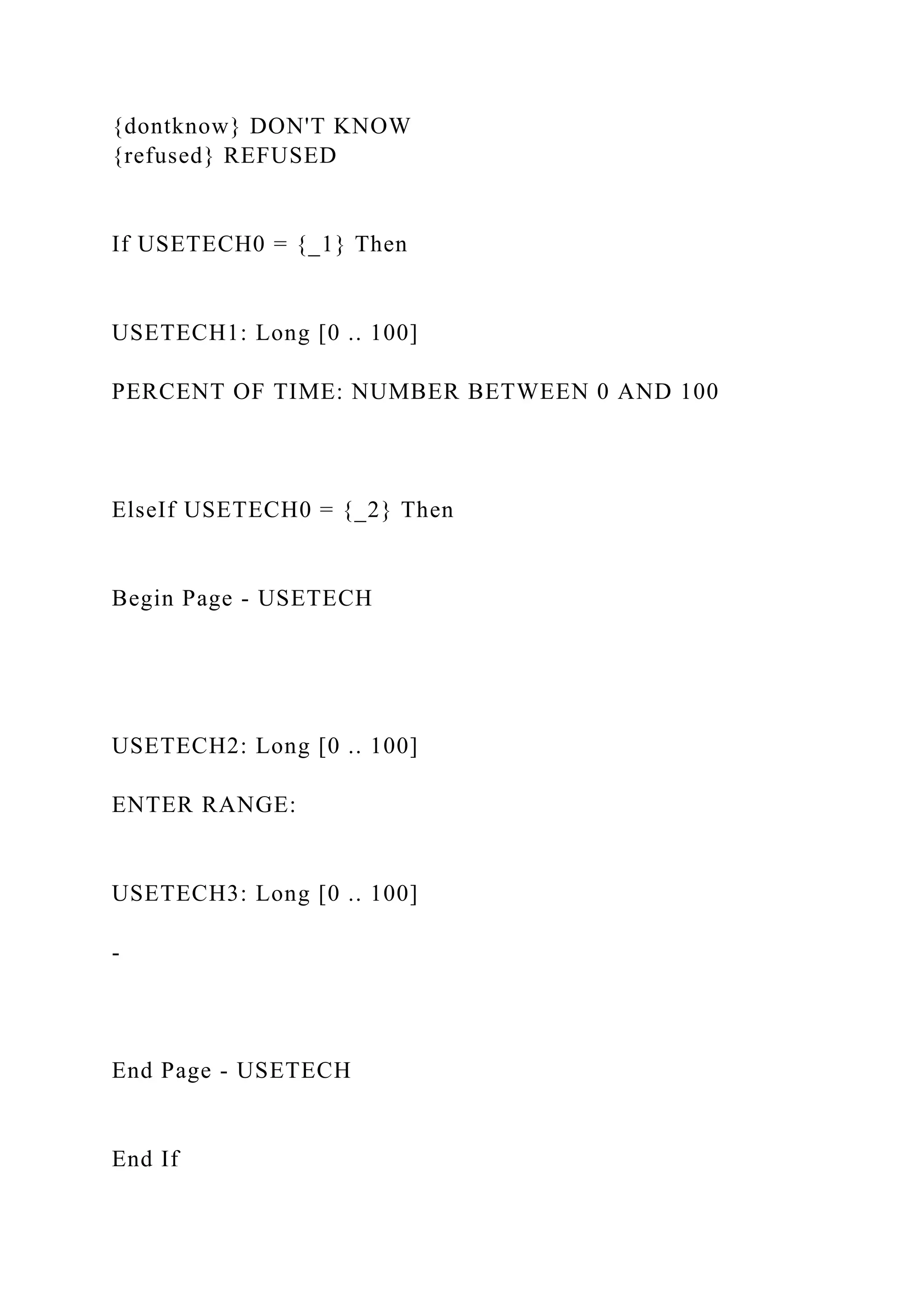 {dontknow} DON'T KNOW
{refused} REFUSED
If USETECH0 = {_1} Then
USETECH1: Long [0 .. 100]
PERCENT OF TIME: NUMBER BETWEEN 0 AND 100
ElseIf USETECH0 = {_2} Then
Begin Page - USETECH
USETECH2: Long [0 .. 100]
ENTER RANGE:
USETECH3: Long [0 .. 100]
-
End Page - USETECH
End If
 