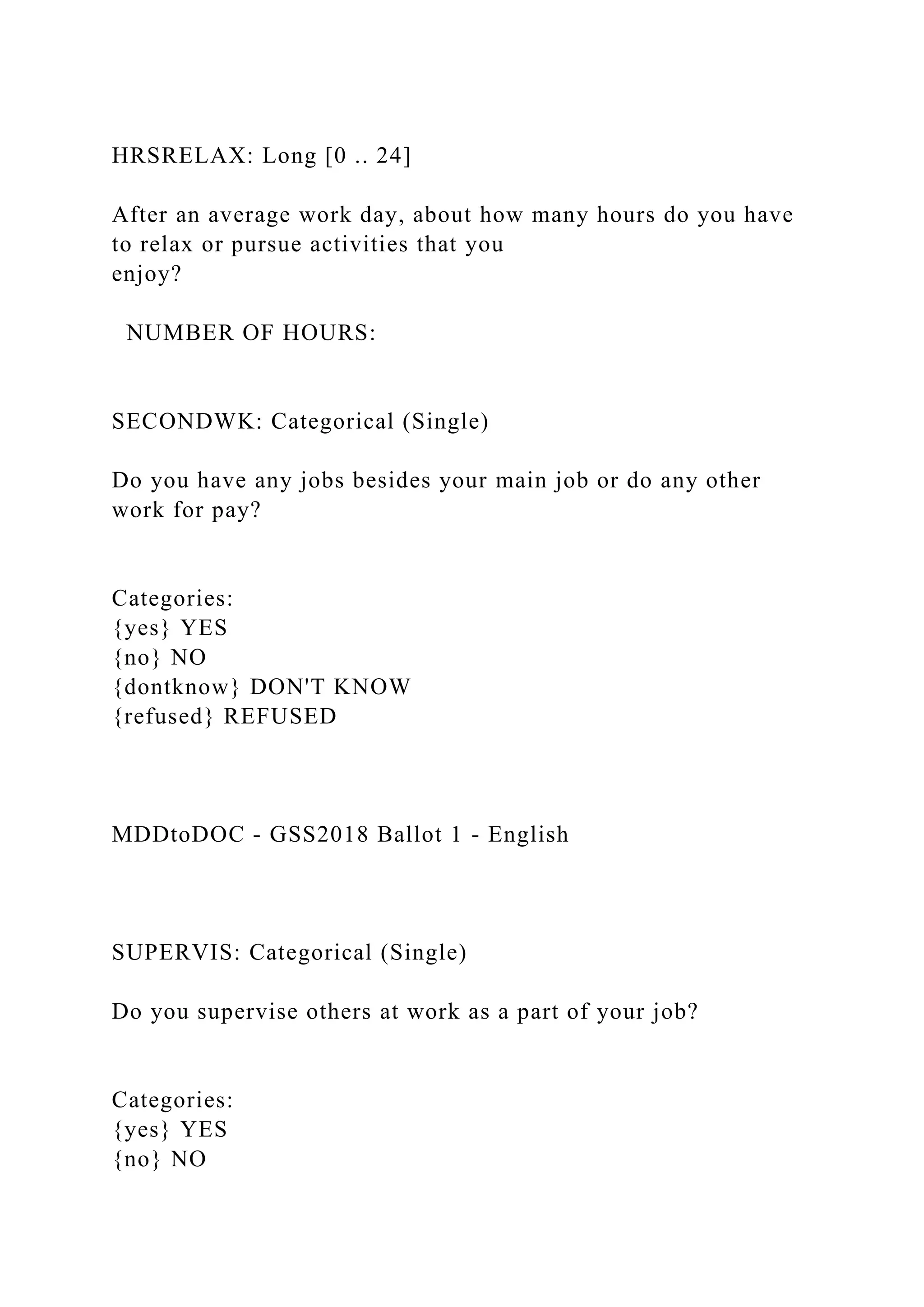 HRSRELAX: Long [0 .. 24]
After an average work day, about how many hours do you have
to relax or pursue activities that you
enjoy?
NUMBER OF HOURS:
SECONDWK: Categorical (Single)
Do you have any jobs besides your main job or do any other
work for pay?
Categories:
{yes} YES
{no} NO
{dontknow} DON'T KNOW
{refused} REFUSED
MDDtoDOC - GSS2018 Ballot 1 - English
SUPERVIS: Categorical (Single)
Do you supervise others at work as a part of your job?
Categories:
{yes} YES
{no} NO
 