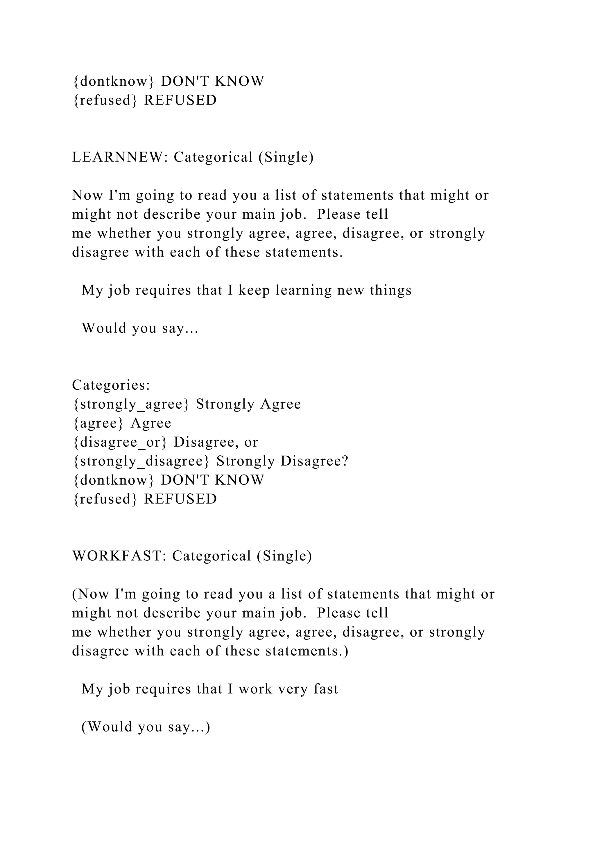 {dontknow} DON'T KNOW
{refused} REFUSED
LEARNNEW: Categorical (Single)
Now I'm going to read you a list of statements that might or
might not describe your main job. Please tell
me whether you strongly agree, agree, disagree, or strongly
disagree with each of these statements.
My job requires that I keep learning new things
Would you say...
Categories:
{strongly_agree} Strongly Agree
{agree} Agree
{disagree_or} Disagree, or
{strongly_disagree} Strongly Disagree?
{dontknow} DON'T KNOW
{refused} REFUSED
WORKFAST: Categorical (Single)
(Now I'm going to read you a list of statements that might or
might not describe your main job. Please tell
me whether you strongly agree, agree, disagree, or strongly
disagree with each of these statements.)
My job requires that I work very fast
(Would you say...)
 