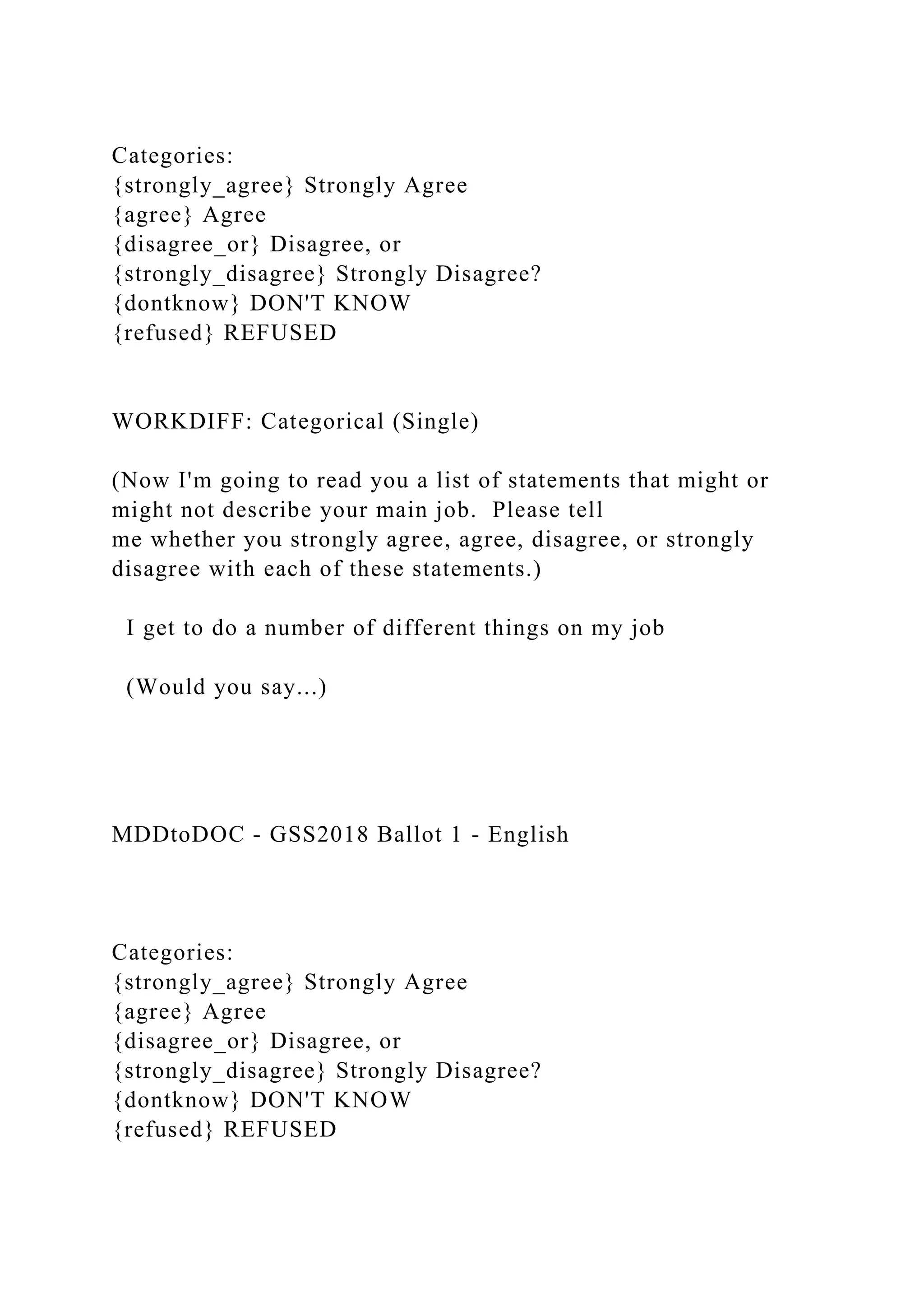 Categories:
{strongly_agree} Strongly Agree
{agree} Agree
{disagree_or} Disagree, or
{strongly_disagree} Strongly Disagree?
{dontknow} DON'T KNOW
{refused} REFUSED
WORKDIFF: Categorical (Single)
(Now I'm going to read you a list of statements that might or
might not describe your main job. Please tell
me whether you strongly agree, agree, disagree, or strongly
disagree with each of these statements.)
I get to do a number of different things on my job
(Would you say...)
MDDtoDOC - GSS2018 Ballot 1 - English
Categories:
{strongly_agree} Strongly Agree
{agree} Agree
{disagree_or} Disagree, or
{strongly_disagree} Strongly Disagree?
{dontknow} DON'T KNOW
{refused} REFUSED
 