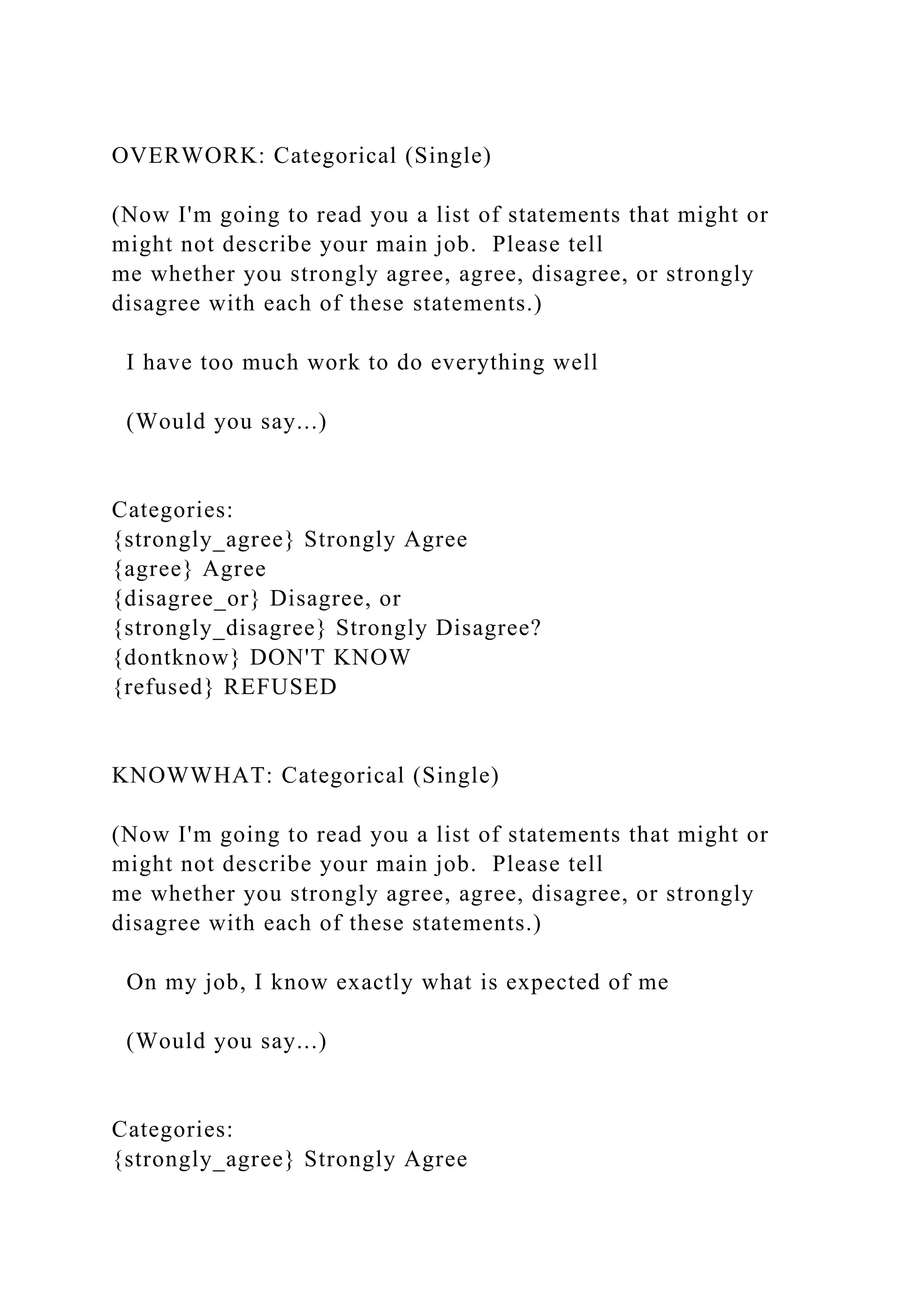 OVERWORK: Categorical (Single)
(Now I'm going to read you a list of statements that might or
might not describe your main job. Please tell
me whether you strongly agree, agree, disagree, or strongly
disagree with each of these statements.)
I have too much work to do everything well
(Would you say...)
Categories:
{strongly_agree} Strongly Agree
{agree} Agree
{disagree_or} Disagree, or
{strongly_disagree} Strongly Disagree?
{dontknow} DON'T KNOW
{refused} REFUSED
KNOWWHAT: Categorical (Single)
(Now I'm going to read you a list of statements that might or
might not describe your main job. Please tell
me whether you strongly agree, agree, disagree, or strongly
disagree with each of these statements.)
On my job, I know exactly what is expected of me
(Would you say...)
Categories:
{strongly_agree} Strongly Agree
 