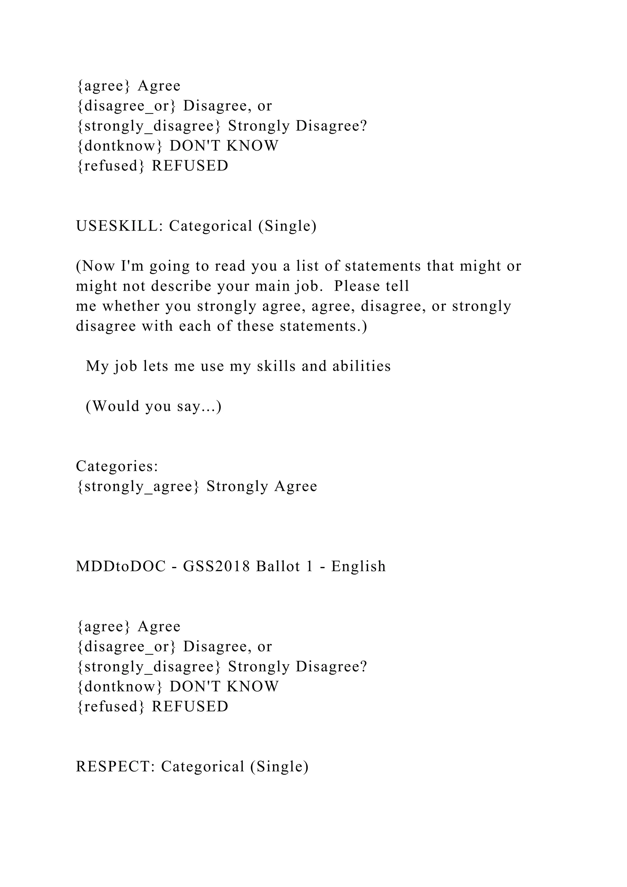 {agree} Agree
{disagree_or} Disagree, or
{strongly_disagree} Strongly Disagree?
{dontknow} DON'T KNOW
{refused} REFUSED
USESKILL: Categorical (Single)
(Now I'm going to read you a list of statements that might or
might not describe your main job. Please tell
me whether you strongly agree, agree, disagree, or strongly
disagree with each of these statements.)
My job lets me use my skills and abilities
(Would you say...)
Categories:
{strongly_agree} Strongly Agree
MDDtoDOC - GSS2018 Ballot 1 - English
{agree} Agree
{disagree_or} Disagree, or
{strongly_disagree} Strongly Disagree?
{dontknow} DON'T KNOW
{refused} REFUSED
RESPECT: Categorical (Single)
 