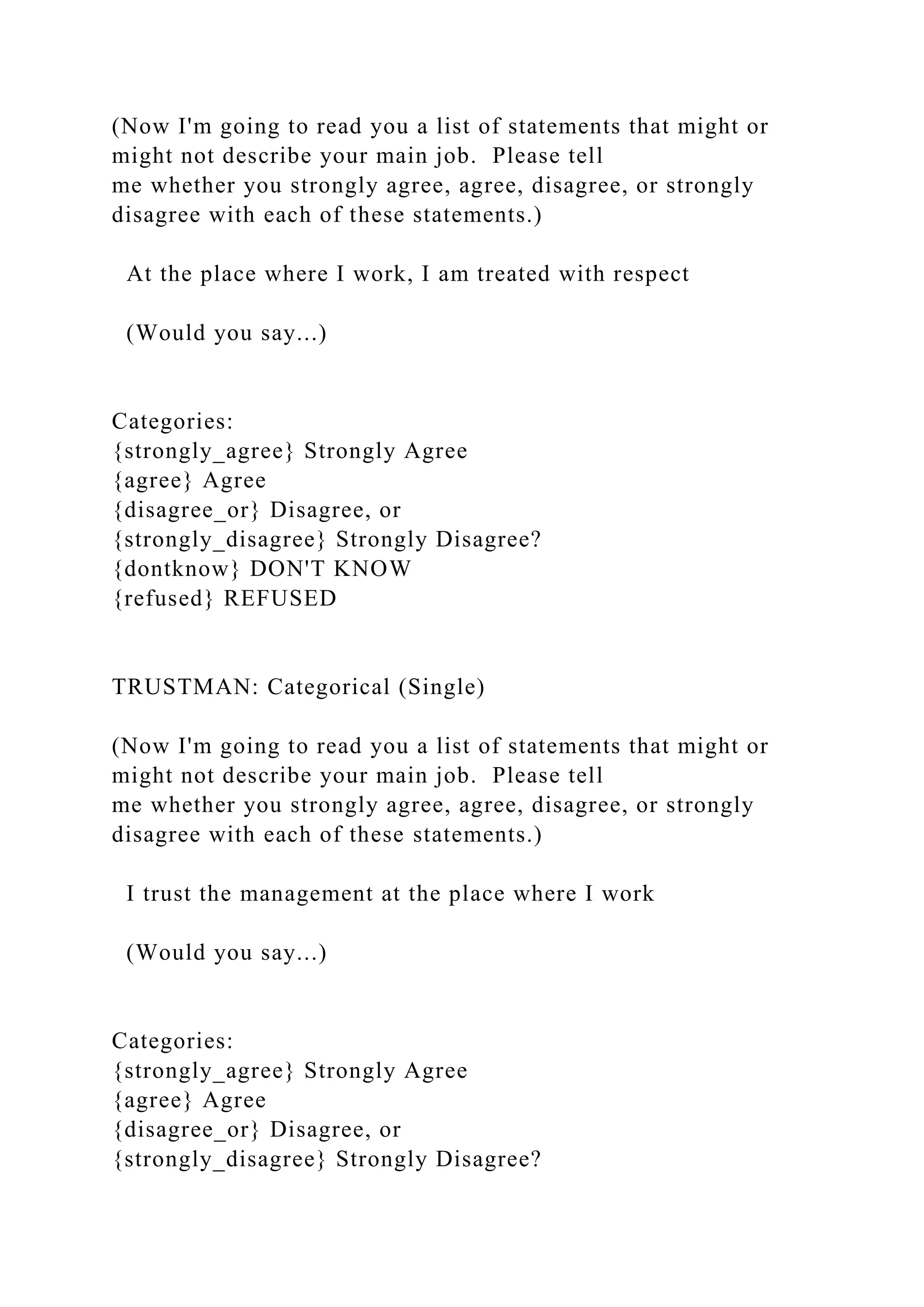 (Now I'm going to read you a list of statements that might or
might not describe your main job. Please tell
me whether you strongly agree, agree, disagree, or strongly
disagree with each of these statements.)
At the place where I work, I am treated with respect
(Would you say...)
Categories:
{strongly_agree} Strongly Agree
{agree} Agree
{disagree_or} Disagree, or
{strongly_disagree} Strongly Disagree?
{dontknow} DON'T KNOW
{refused} REFUSED
TRUSTMAN: Categorical (Single)
(Now I'm going to read you a list of statements that might or
might not describe your main job. Please tell
me whether you strongly agree, agree, disagree, or strongly
disagree with each of these statements.)
I trust the management at the place where I work
(Would you say...)
Categories:
{strongly_agree} Strongly Agree
{agree} Agree
{disagree_or} Disagree, or
{strongly_disagree} Strongly Disagree?
 