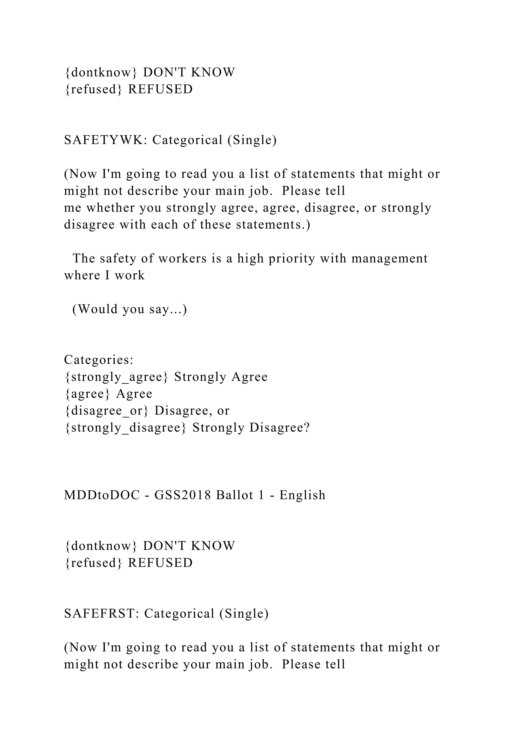 {dontknow} DON'T KNOW
{refused} REFUSED
SAFETYWK: Categorical (Single)
(Now I'm going to read you a list of statements that might or
might not describe your main job. Please tell
me whether you strongly agree, agree, disagree, or strongly
disagree with each of these statements.)
The safety of workers is a high priority with management
where I work
(Would you say...)
Categories:
{strongly_agree} Strongly Agree
{agree} Agree
{disagree_or} Disagree, or
{strongly_disagree} Strongly Disagree?
MDDtoDOC - GSS2018 Ballot 1 - English
{dontknow} DON'T KNOW
{refused} REFUSED
SAFEFRST: Categorical (Single)
(Now I'm going to read you a list of statements that might or
might not describe your main job. Please tell
 