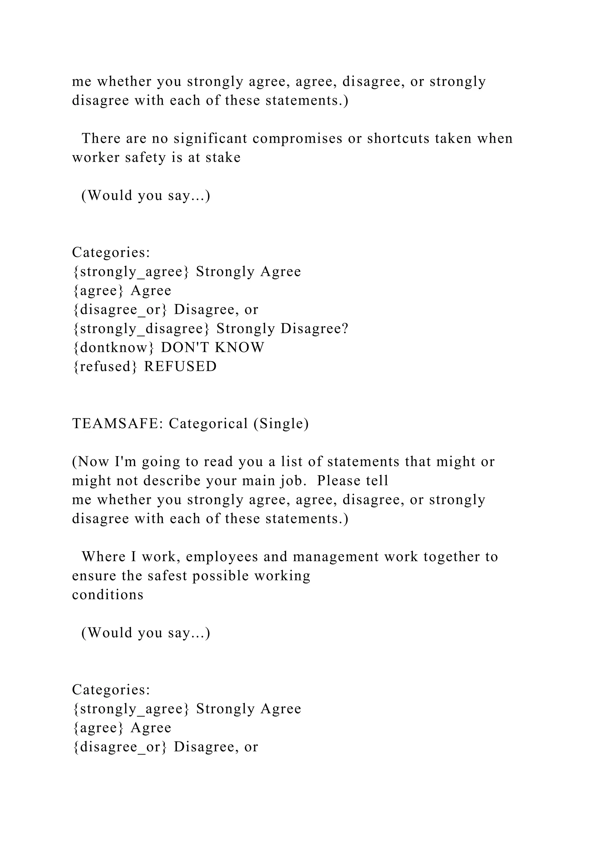 me whether you strongly agree, agree, disagree, or strongly
disagree with each of these statements.)
There are no significant compromises or shortcuts taken when
worker safety is at stake
(Would you say...)
Categories:
{strongly_agree} Strongly Agree
{agree} Agree
{disagree_or} Disagree, or
{strongly_disagree} Strongly Disagree?
{dontknow} DON'T KNOW
{refused} REFUSED
TEAMSAFE: Categorical (Single)
(Now I'm going to read you a list of statements that might or
might not describe your main job. Please tell
me whether you strongly agree, agree, disagree, or strongly
disagree with each of these statements.)
Where I work, employees and management work together to
ensure the safest possible working
conditions
(Would you say...)
Categories:
{strongly_agree} Strongly Agree
{agree} Agree
{disagree_or} Disagree, or
 