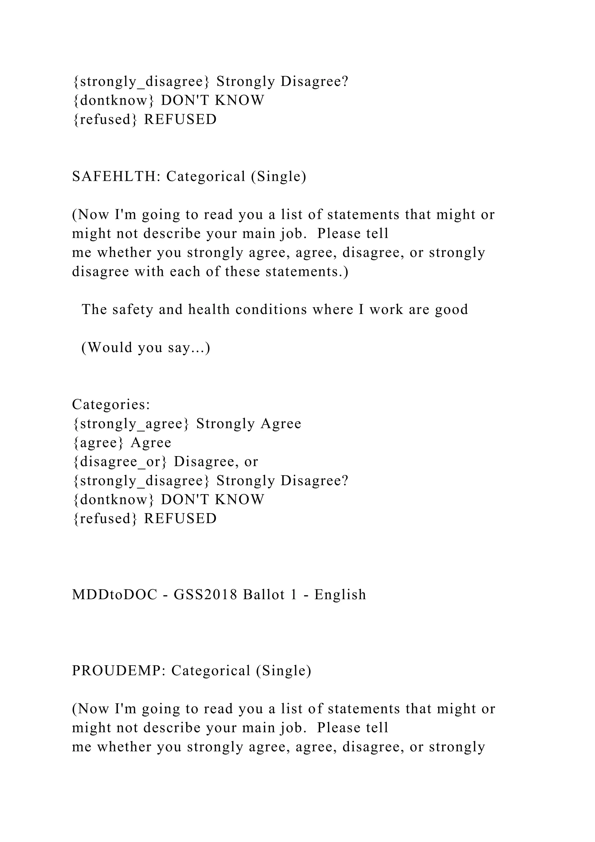 {strongly_disagree} Strongly Disagree?
{dontknow} DON'T KNOW
{refused} REFUSED
SAFEHLTH: Categorical (Single)
(Now I'm going to read you a list of statements that might or
might not describe your main job. Please tell
me whether you strongly agree, agree, disagree, or strongly
disagree with each of these statements.)
The safety and health conditions where I work are good
(Would you say...)
Categories:
{strongly_agree} Strongly Agree
{agree} Agree
{disagree_or} Disagree, or
{strongly_disagree} Strongly Disagree?
{dontknow} DON'T KNOW
{refused} REFUSED
MDDtoDOC - GSS2018 Ballot 1 - English
PROUDEMP: Categorical (Single)
(Now I'm going to read you a list of statements that might or
might not describe your main job. Please tell
me whether you strongly agree, agree, disagree, or strongly
 