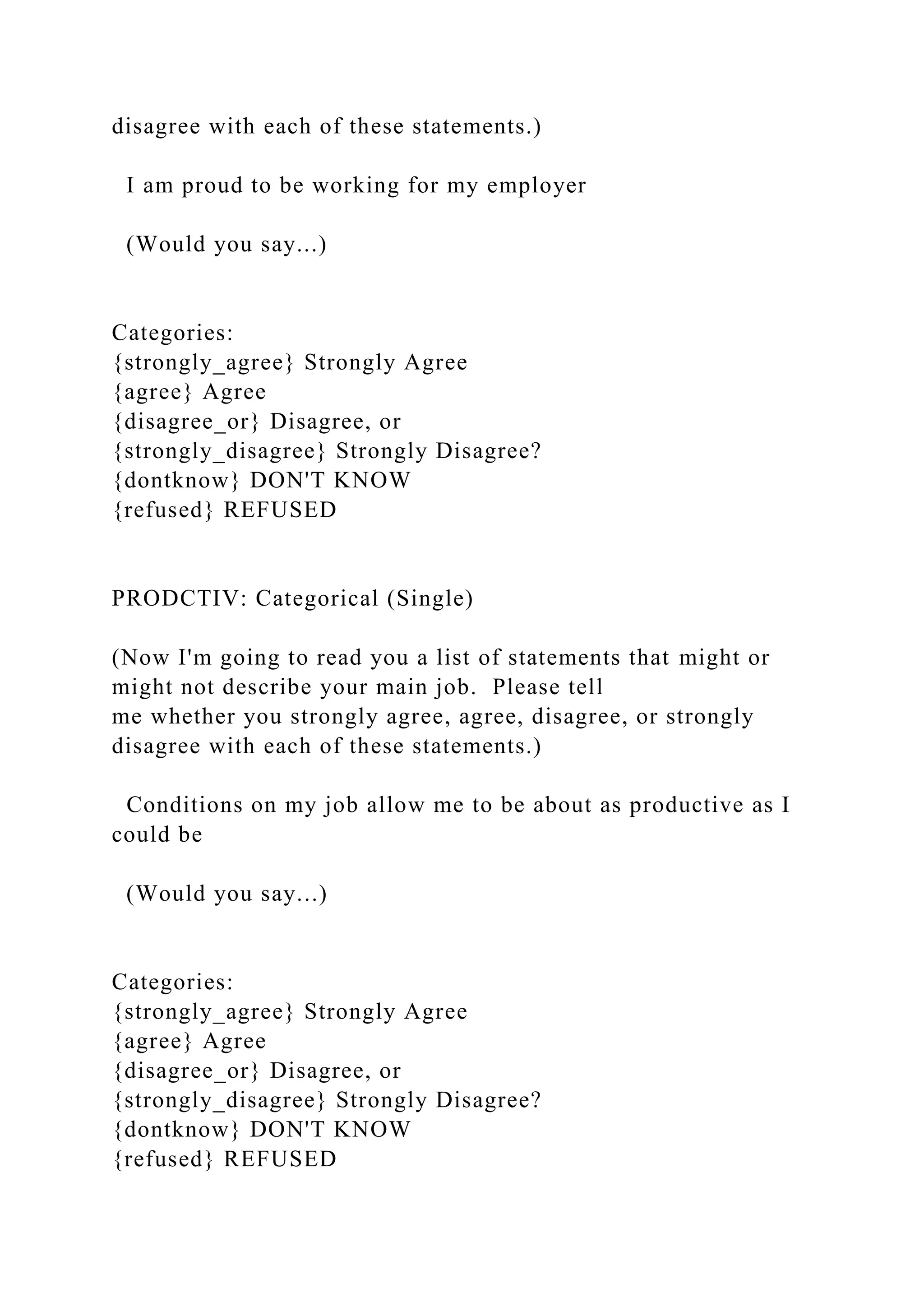 disagree with each of these statements.)
I am proud to be working for my employer
(Would you say...)
Categories:
{strongly_agree} Strongly Agree
{agree} Agree
{disagree_or} Disagree, or
{strongly_disagree} Strongly Disagree?
{dontknow} DON'T KNOW
{refused} REFUSED
PRODCTIV: Categorical (Single)
(Now I'm going to read you a list of statements that might or
might not describe your main job. Please tell
me whether you strongly agree, agree, disagree, or strongly
disagree with each of these statements.)
Conditions on my job allow me to be about as productive as I
could be
(Would you say...)
Categories:
{strongly_agree} Strongly Agree
{agree} Agree
{disagree_or} Disagree, or
{strongly_disagree} Strongly Disagree?
{dontknow} DON'T KNOW
{refused} REFUSED
 