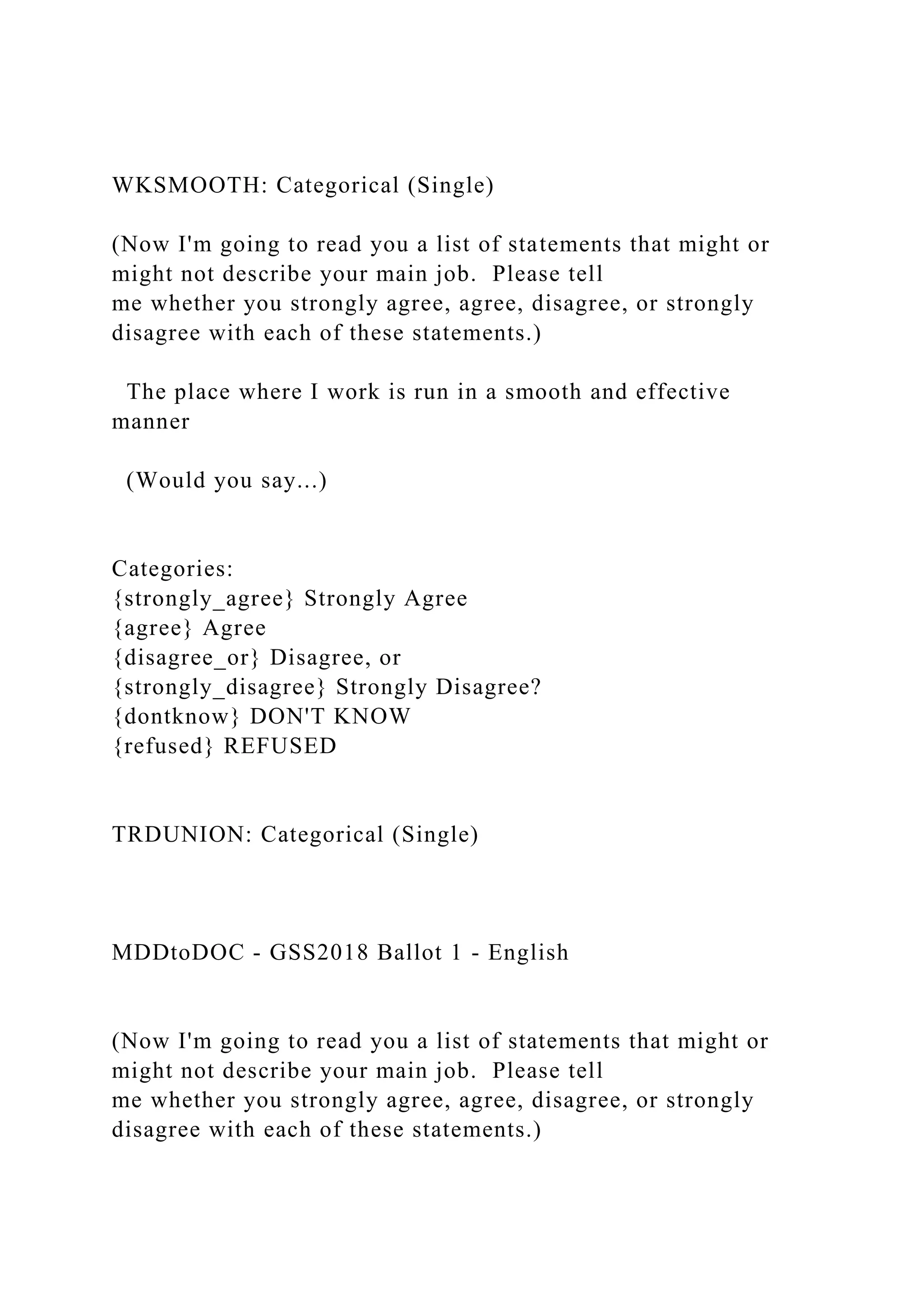 WKSMOOTH: Categorical (Single)
(Now I'm going to read you a list of statements that might or
might not describe your main job. Please tell
me whether you strongly agree, agree, disagree, or strongly
disagree with each of these statements.)
The place where I work is run in a smooth and effective
manner
(Would you say...)
Categories:
{strongly_agree} Strongly Agree
{agree} Agree
{disagree_or} Disagree, or
{strongly_disagree} Strongly Disagree?
{dontknow} DON'T KNOW
{refused} REFUSED
TRDUNION: Categorical (Single)
MDDtoDOC - GSS2018 Ballot 1 - English
(Now I'm going to read you a list of statements that might or
might not describe your main job. Please tell
me whether you strongly agree, agree, disagree, or strongly
disagree with each of these statements.)
 