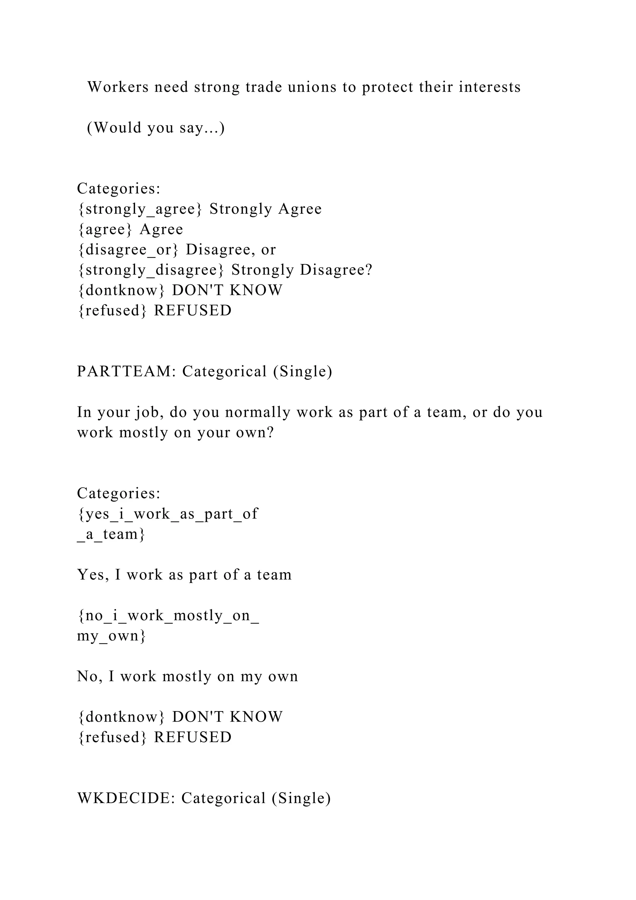Workers need strong trade unions to protect their interests
(Would you say...)
Categories:
{strongly_agree} Strongly Agree
{agree} Agree
{disagree_or} Disagree, or
{strongly_disagree} Strongly Disagree?
{dontknow} DON'T KNOW
{refused} REFUSED
PARTTEAM: Categorical (Single)
In your job, do you normally work as part of a team, or do you
work mostly on your own?
Categories:
{yes_i_work_as_part_of
_a_team}
Yes, I work as part of a team
{no_i_work_mostly_on_
my_own}
No, I work mostly on my own
{dontknow} DON'T KNOW
{refused} REFUSED
WKDECIDE: Categorical (Single)
 