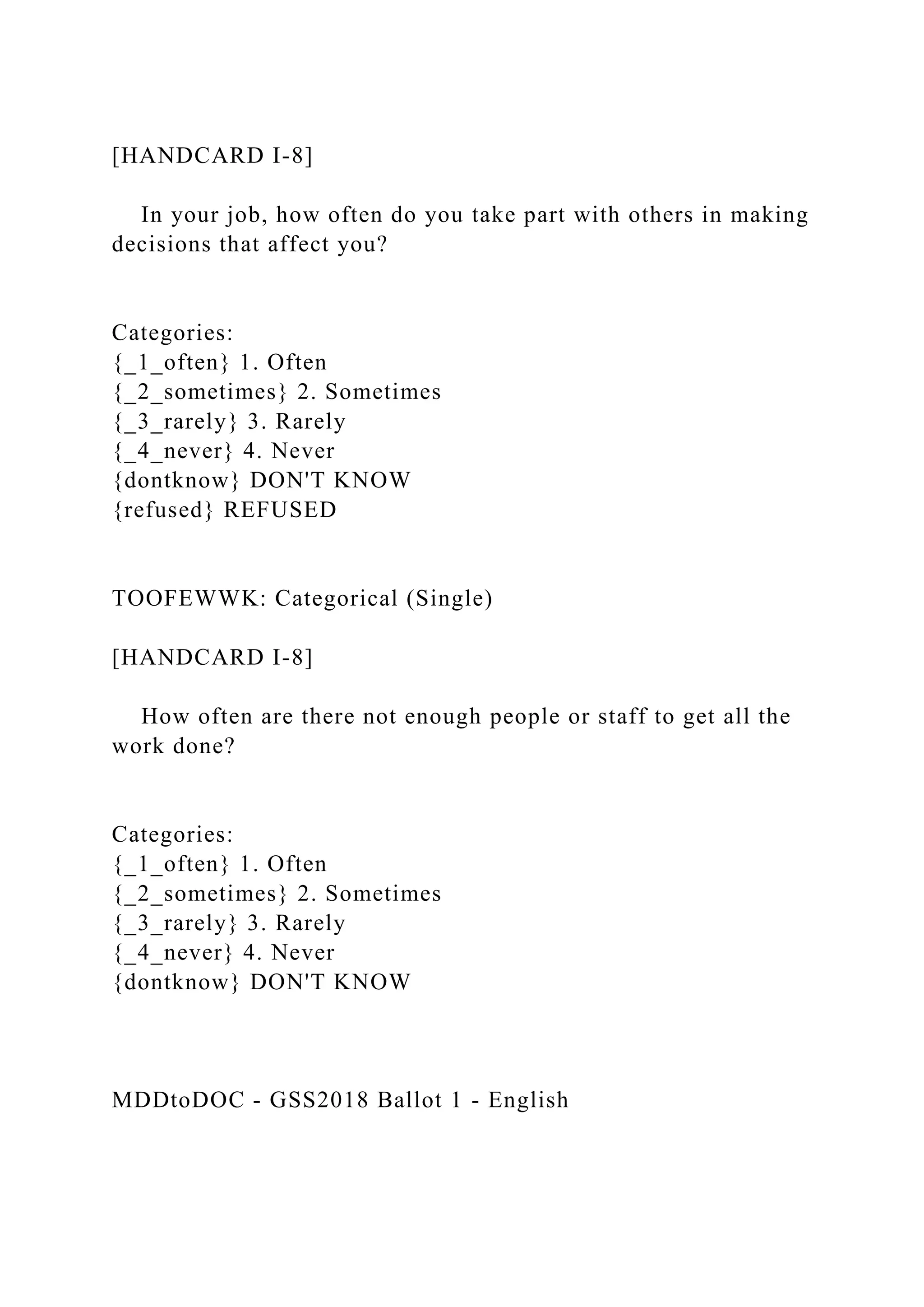 [HANDCARD I-8]
In your job, how often do you take part with others in making
decisions that affect you?
Categories:
{_1_often} 1. Often
{_2_sometimes} 2. Sometimes
{_3_rarely} 3. Rarely
{_4_never} 4. Never
{dontknow} DON'T KNOW
{refused} REFUSED
TOOFEWWK: Categorical (Single)
[HANDCARD I-8]
How often are there not enough people or staff to get all the
work done?
Categories:
{_1_often} 1. Often
{_2_sometimes} 2. Sometimes
{_3_rarely} 3. Rarely
{_4_never} 4. Never
{dontknow} DON'T KNOW
MDDtoDOC - GSS2018 Ballot 1 - English
 