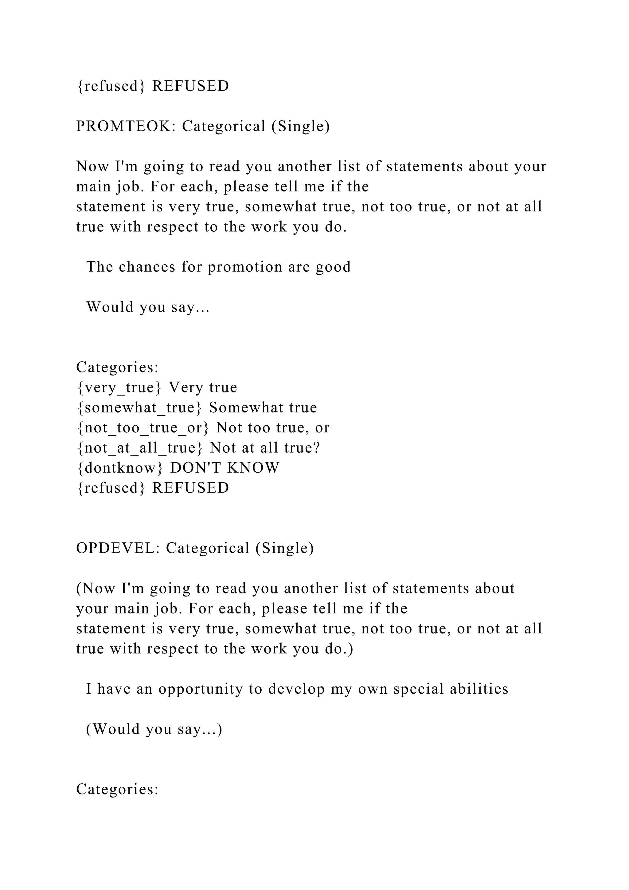 {refused} REFUSED
PROMTEOK: Categorical (Single)
Now I'm going to read you another list of statements about your
main job. For each, please tell me if the
statement is very true, somewhat true, not too true, or not at all
true with respect to the work you do.
The chances for promotion are good
Would you say...
Categories:
{very_true} Very true
{somewhat_true} Somewhat true
{not_too_true_or} Not too true, or
{not_at_all_true} Not at all true?
{dontknow} DON'T KNOW
{refused} REFUSED
OPDEVEL: Categorical (Single)
(Now I'm going to read you another list of statements about
your main job. For each, please tell me if the
statement is very true, somewhat true, not too true, or not at all
true with respect to the work you do.)
I have an opportunity to develop my own special abilities
(Would you say...)
Categories:
 