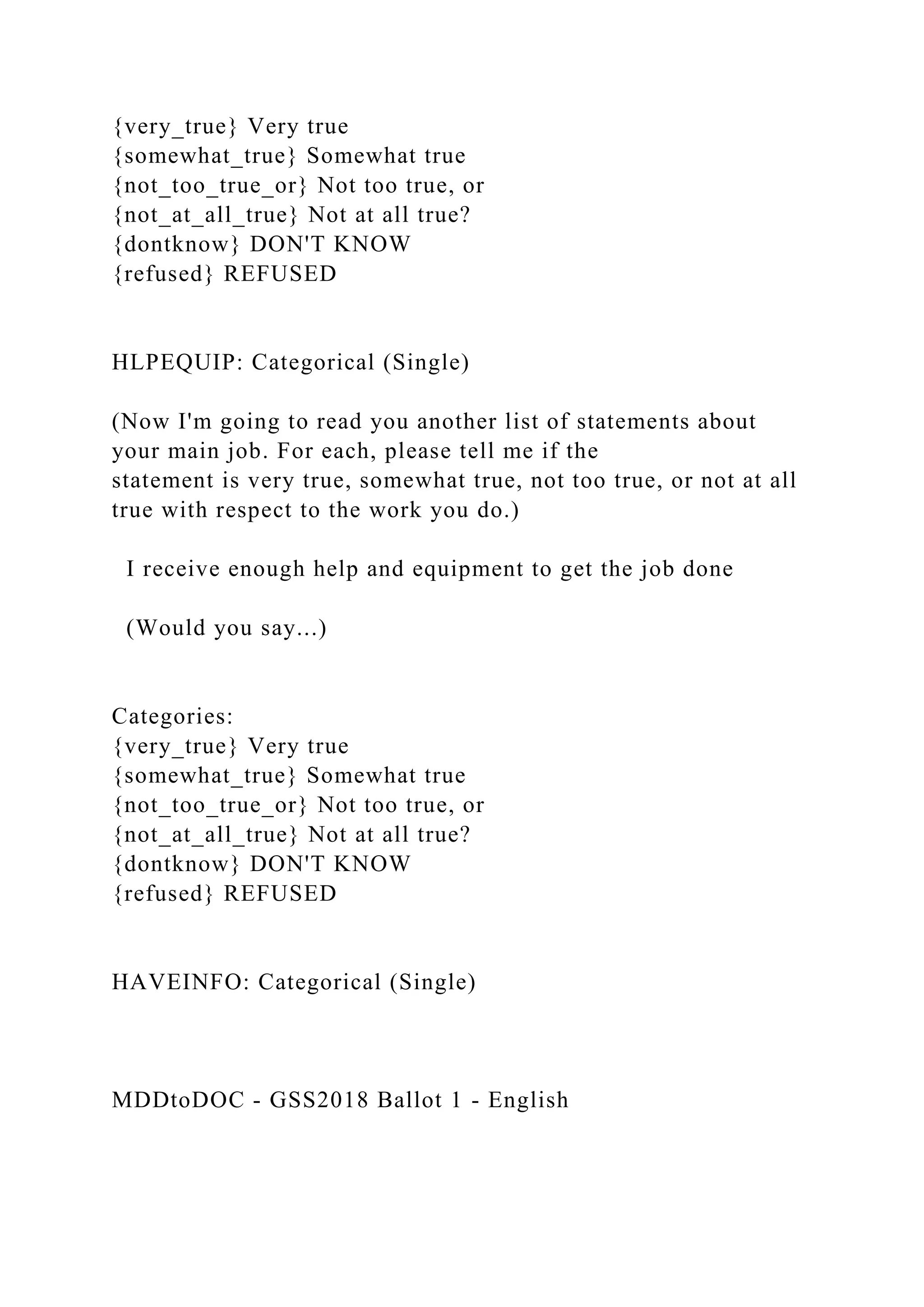 {very_true} Very true
{somewhat_true} Somewhat true
{not_too_true_or} Not too true, or
{not_at_all_true} Not at all true?
{dontknow} DON'T KNOW
{refused} REFUSED
HLPEQUIP: Categorical (Single)
(Now I'm going to read you another list of statements about
your main job. For each, please tell me if the
statement is very true, somewhat true, not too true, or not at all
true with respect to the work you do.)
I receive enough help and equipment to get the job done
(Would you say...)
Categories:
{very_true} Very true
{somewhat_true} Somewhat true
{not_too_true_or} Not too true, or
{not_at_all_true} Not at all true?
{dontknow} DON'T KNOW
{refused} REFUSED
HAVEINFO: Categorical (Single)
MDDtoDOC - GSS2018 Ballot 1 - English
 