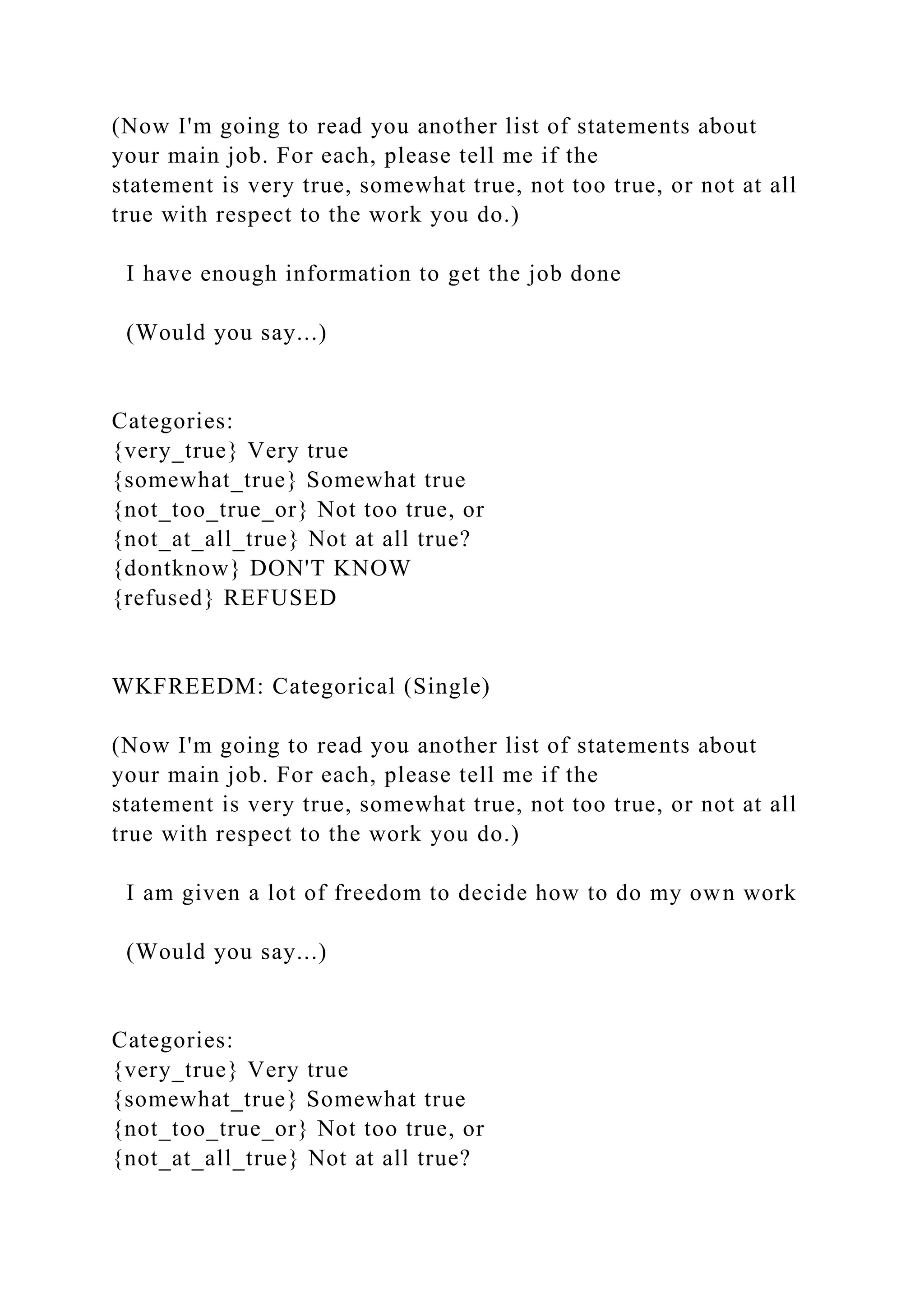 (Now I'm going to read you another list of statements about
your main job. For each, please tell me if the
statement is very true, somewhat true, not too true, or not at all
true with respect to the work you do.)
I have enough information to get the job done
(Would you say...)
Categories:
{very_true} Very true
{somewhat_true} Somewhat true
{not_too_true_or} Not too true, or
{not_at_all_true} Not at all true?
{dontknow} DON'T KNOW
{refused} REFUSED
WKFREEDM: Categorical (Single)
(Now I'm going to read you another list of statements about
your main job. For each, please tell me if the
statement is very true, somewhat true, not too true, or not at all
true with respect to the work you do.)
I am given a lot of freedom to decide how to do my own work
(Would you say...)
Categories:
{very_true} Very true
{somewhat_true} Somewhat true
{not_too_true_or} Not too true, or
{not_at_all_true} Not at all true?
 
