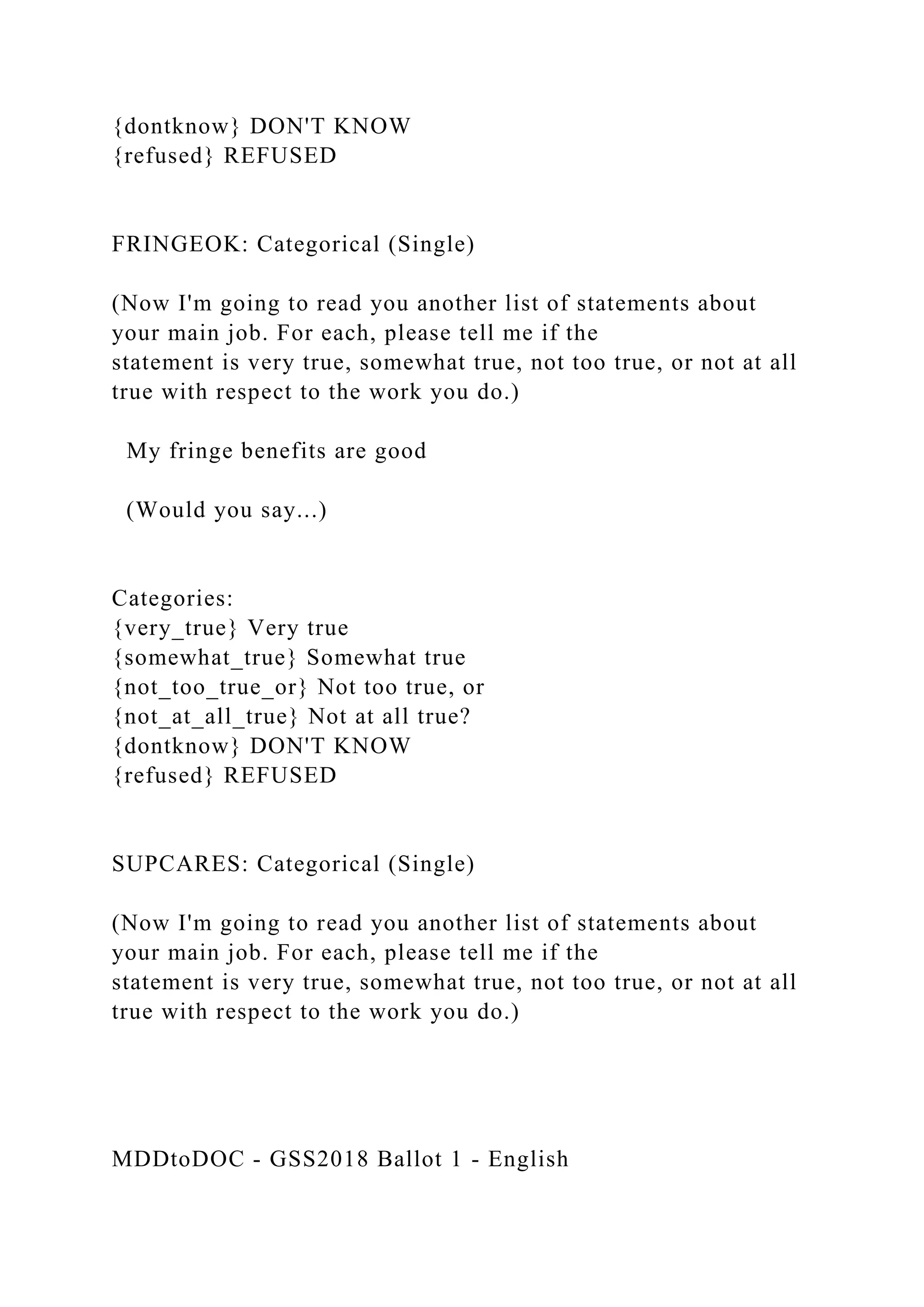 {dontknow} DON'T KNOW
{refused} REFUSED
FRINGEOK: Categorical (Single)
(Now I'm going to read you another list of statements about
your main job. For each, please tell me if the
statement is very true, somewhat true, not too true, or not at all
true with respect to the work you do.)
My fringe benefits are good
(Would you say...)
Categories:
{very_true} Very true
{somewhat_true} Somewhat true
{not_too_true_or} Not too true, or
{not_at_all_true} Not at all true?
{dontknow} DON'T KNOW
{refused} REFUSED
SUPCARES: Categorical (Single)
(Now I'm going to read you another list of statements about
your main job. For each, please tell me if the
statement is very true, somewhat true, not too true, or not at all
true with respect to the work you do.)
MDDtoDOC - GSS2018 Ballot 1 - English
 