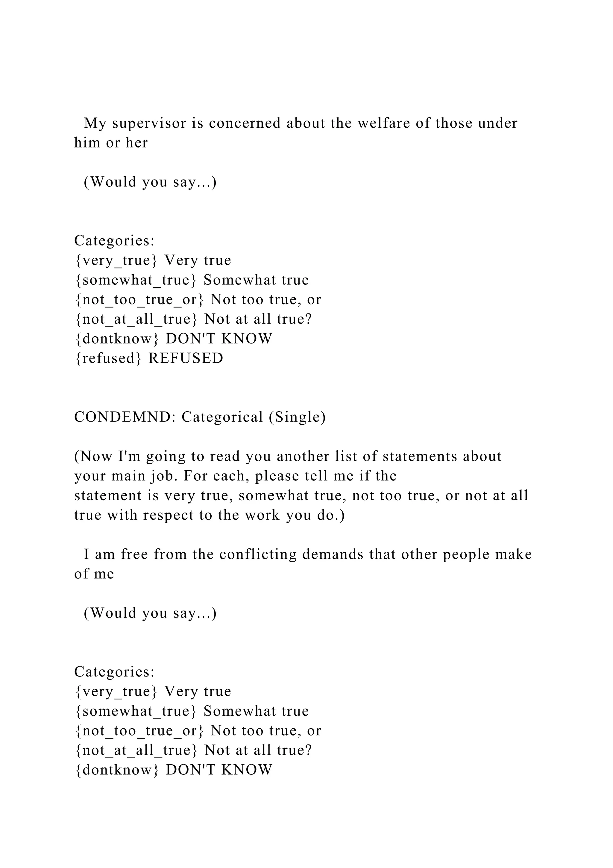 My supervisor is concerned about the welfare of those under
him or her
(Would you say...)
Categories:
{very_true} Very true
{somewhat_true} Somewhat true
{not_too_true_or} Not too true, or
{not_at_all_true} Not at all true?
{dontknow} DON'T KNOW
{refused} REFUSED
CONDEMND: Categorical (Single)
(Now I'm going to read you another list of statements about
your main job. For each, please tell me if the
statement is very true, somewhat true, not too true, or not at all
true with respect to the work you do.)
I am free from the conflicting demands that other people make
of me
(Would you say...)
Categories:
{very_true} Very true
{somewhat_true} Somewhat true
{not_too_true_or} Not too true, or
{not_at_all_true} Not at all true?
{dontknow} DON'T KNOW
 