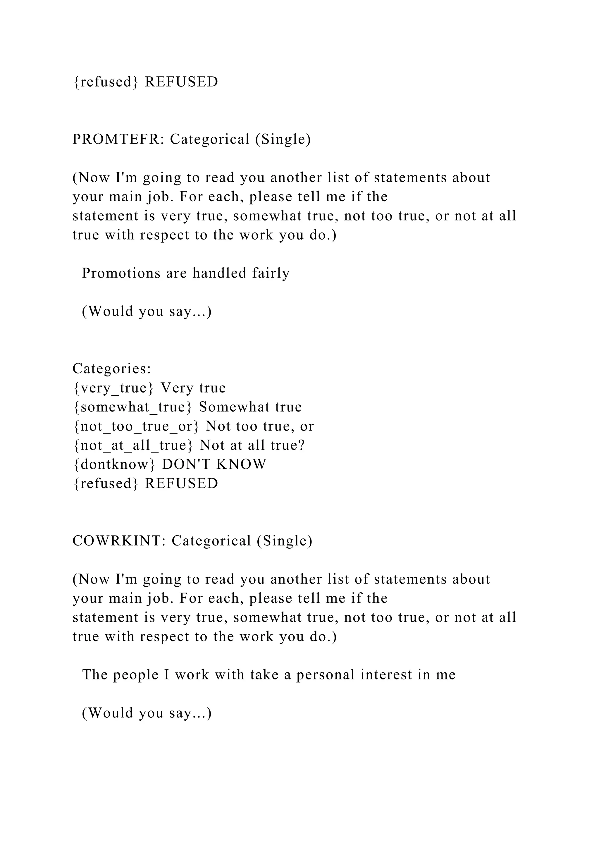 {refused} REFUSED
PROMTEFR: Categorical (Single)
(Now I'm going to read you another list of statements about
your main job. For each, please tell me if the
statement is very true, somewhat true, not too true, or not at all
true with respect to the work you do.)
Promotions are handled fairly
(Would you say...)
Categories:
{very_true} Very true
{somewhat_true} Somewhat true
{not_too_true_or} Not too true, or
{not_at_all_true} Not at all true?
{dontknow} DON'T KNOW
{refused} REFUSED
COWRKINT: Categorical (Single)
(Now I'm going to read you another list of statements about
your main job. For each, please tell me if the
statement is very true, somewhat true, not too true, or not at all
true with respect to the work you do.)
The people I work with take a personal interest in me
(Would you say...)
 