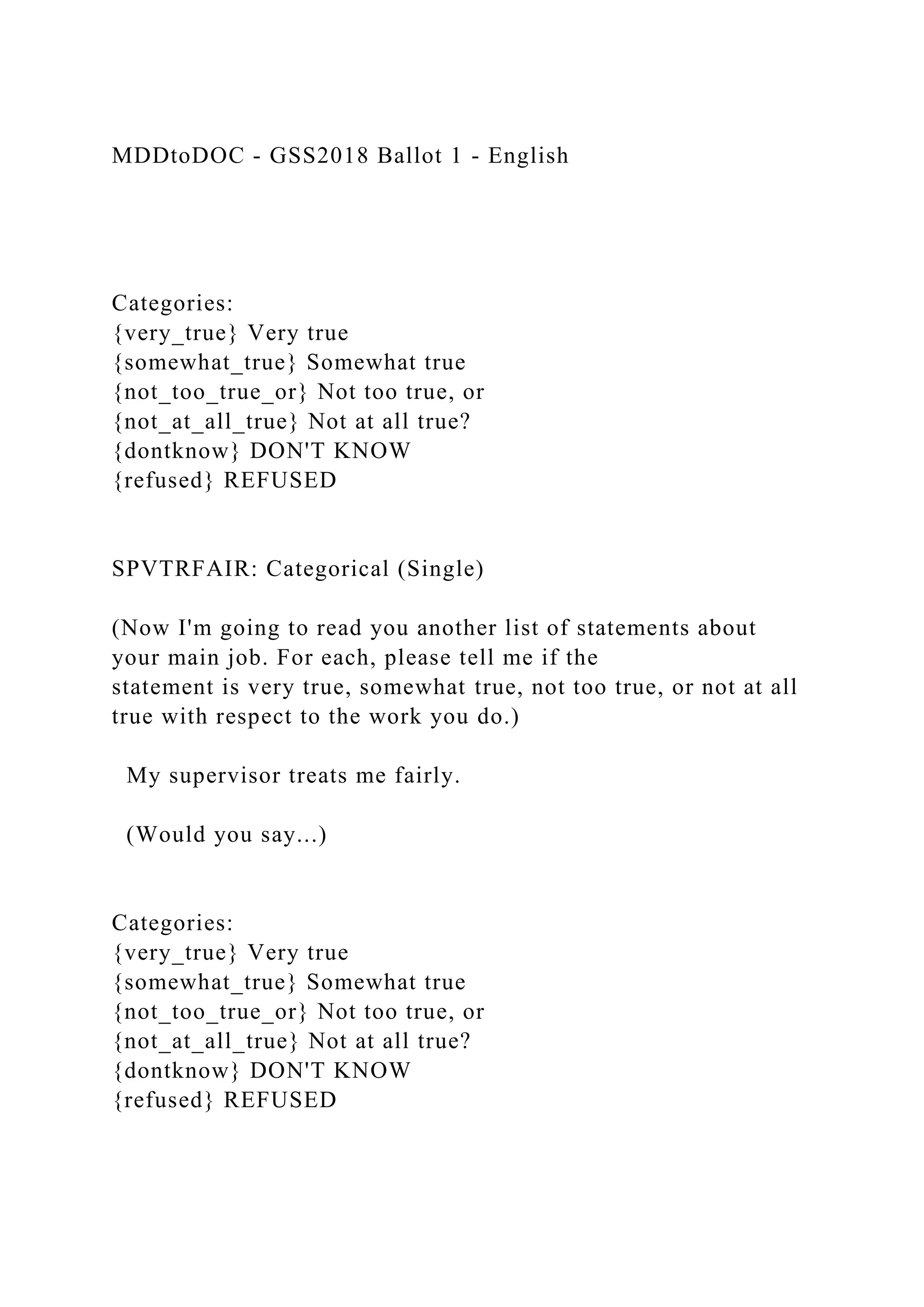 MDDtoDOC - GSS2018 Ballot 1 - English
Categories:
{very_true} Very true
{somewhat_true} Somewhat true
{not_too_true_or} Not too true, or
{not_at_all_true} Not at all true?
{dontknow} DON'T KNOW
{refused} REFUSED
SPVTRFAIR: Categorical (Single)
(Now I'm going to read you another list of statements about
your main job. For each, please tell me if the
statement is very true, somewhat true, not too true, or not at all
true with respect to the work you do.)
My supervisor treats me fairly.
(Would you say...)
Categories:
{very_true} Very true
{somewhat_true} Somewhat true
{not_too_true_or} Not too true, or
{not_at_all_true} Not at all true?
{dontknow} DON'T KNOW
{refused} REFUSED
 