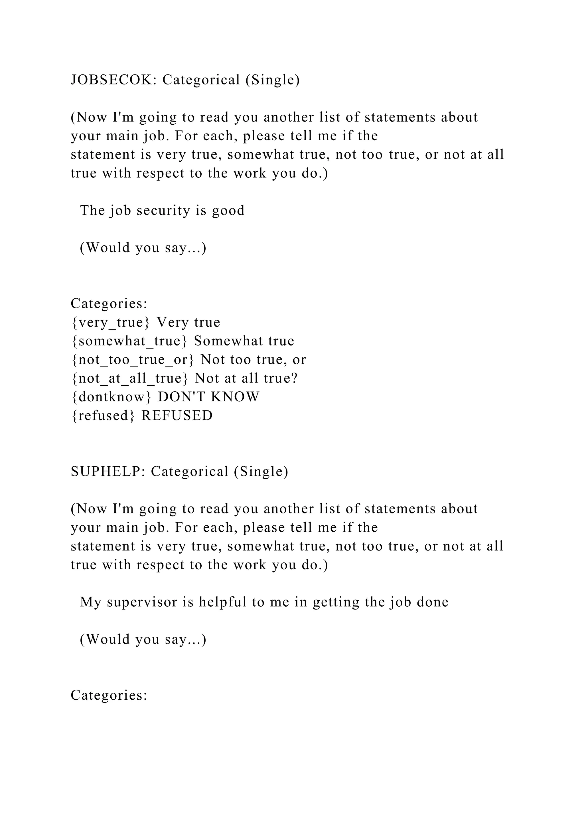 JOBSECOK: Categorical (Single)
(Now I'm going to read you another list of statements about
your main job. For each, please tell me if the
statement is very true, somewhat true, not too true, or not at all
true with respect to the work you do.)
The job security is good
(Would you say...)
Categories:
{very_true} Very true
{somewhat_true} Somewhat true
{not_too_true_or} Not too true, or
{not_at_all_true} Not at all true?
{dontknow} DON'T KNOW
{refused} REFUSED
SUPHELP: Categorical (Single)
(Now I'm going to read you another list of statements about
your main job. For each, please tell me if the
statement is very true, somewhat true, not too true, or not at all
true with respect to the work you do.)
My supervisor is helpful to me in getting the job done
(Would you say...)
Categories:
 