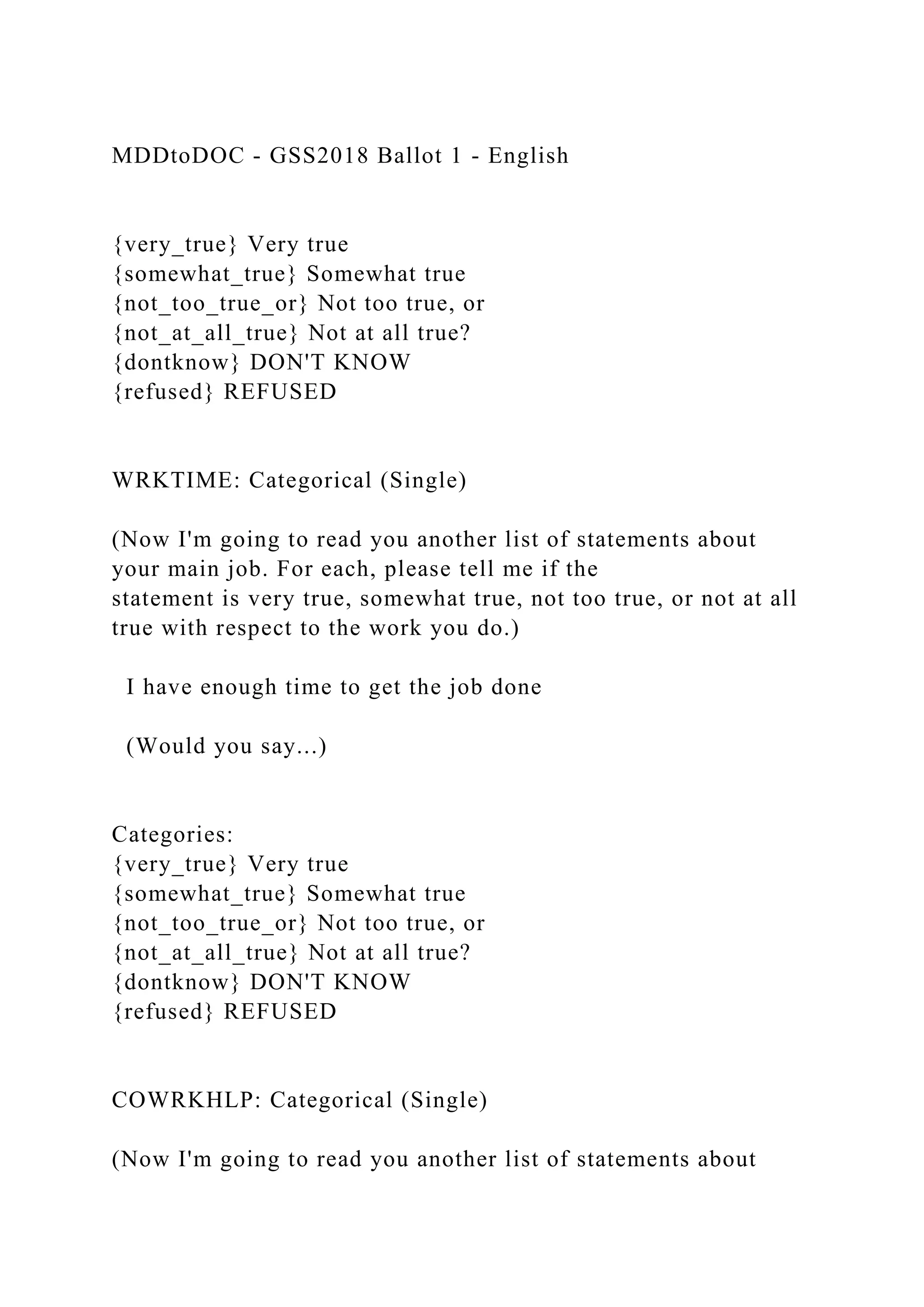 MDDtoDOC - GSS2018 Ballot 1 - English
{very_true} Very true
{somewhat_true} Somewhat true
{not_too_true_or} Not too true, or
{not_at_all_true} Not at all true?
{dontknow} DON'T KNOW
{refused} REFUSED
WRKTIME: Categorical (Single)
(Now I'm going to read you another list of statements about
your main job. For each, please tell me if the
statement is very true, somewhat true, not too true, or not at all
true with respect to the work you do.)
I have enough time to get the job done
(Would you say...)
Categories:
{very_true} Very true
{somewhat_true} Somewhat true
{not_too_true_or} Not too true, or
{not_at_all_true} Not at all true?
{dontknow} DON'T KNOW
{refused} REFUSED
COWRKHLP: Categorical (Single)
(Now I'm going to read you another list of statements about
 