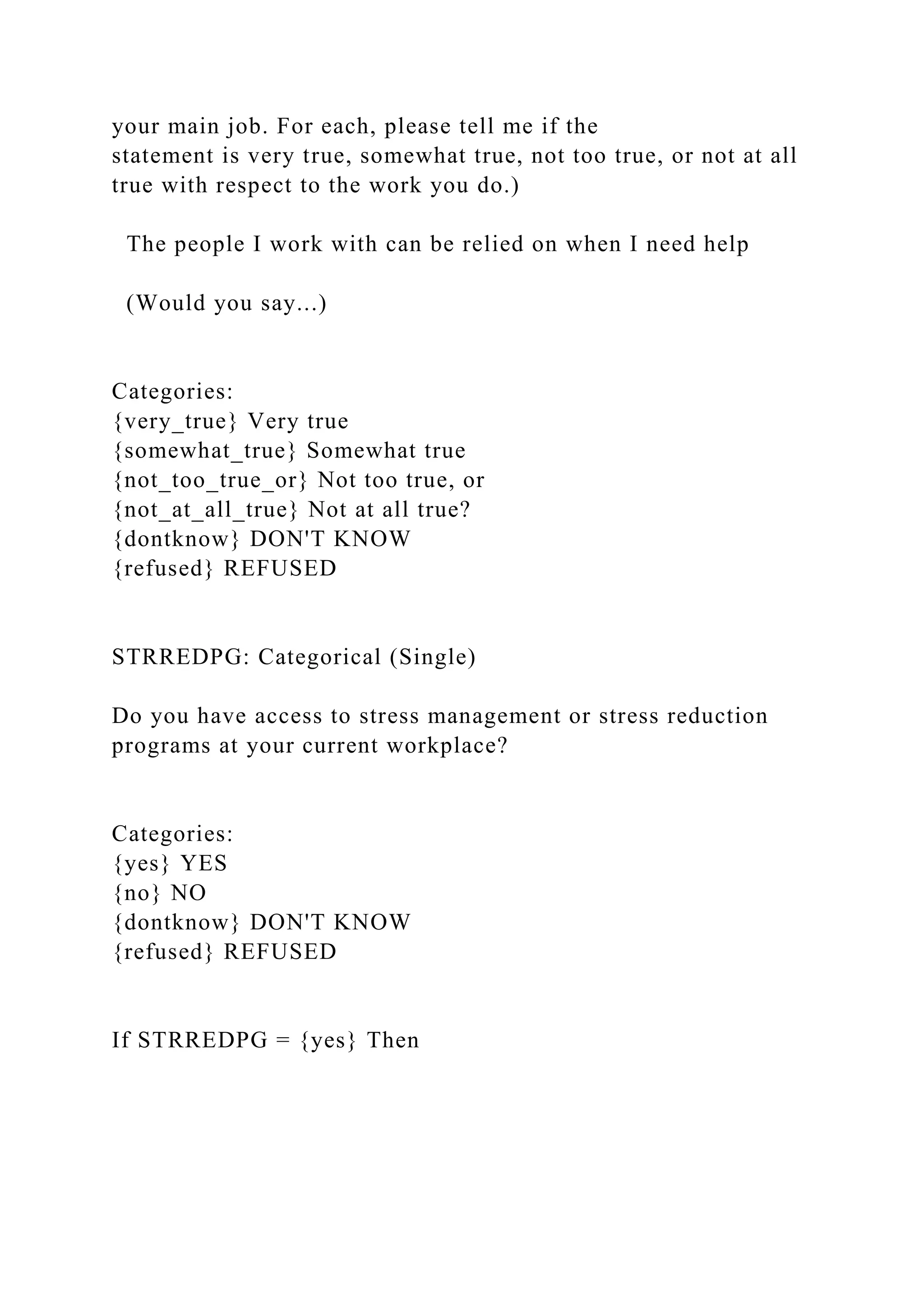 your main job. For each, please tell me if the
statement is very true, somewhat true, not too true, or not at all
true with respect to the work you do.)
The people I work with can be relied on when I need help
(Would you say...)
Categories:
{very_true} Very true
{somewhat_true} Somewhat true
{not_too_true_or} Not too true, or
{not_at_all_true} Not at all true?
{dontknow} DON'T KNOW
{refused} REFUSED
STRREDPG: Categorical (Single)
Do you have access to stress management or stress reduction
programs at your current workplace?
Categories:
{yes} YES
{no} NO
{dontknow} DON'T KNOW
{refused} REFUSED
If STRREDPG = {yes} Then
 