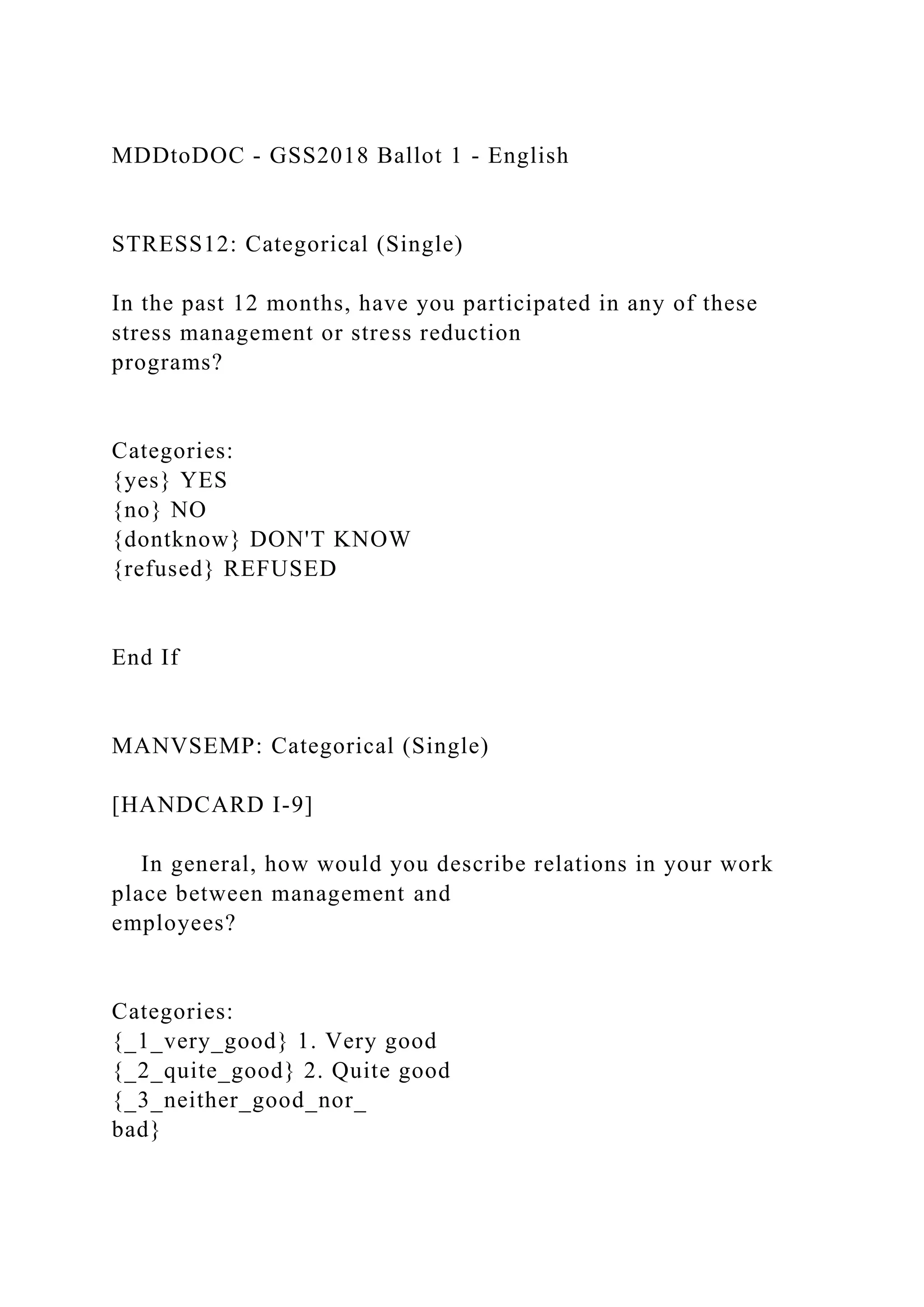 MDDtoDOC - GSS2018 Ballot 1 - English
STRESS12: Categorical (Single)
In the past 12 months, have you participated in any of these
stress management or stress reduction
programs?
Categories:
{yes} YES
{no} NO
{dontknow} DON'T KNOW
{refused} REFUSED
End If
MANVSEMP: Categorical (Single)
[HANDCARD I-9]
In general, how would you describe relations in your work
place between management and
employees?
Categories:
{_1_very_good} 1. Very good
{_2_quite_good} 2. Quite good
{_3_neither_good_nor_
bad}
 