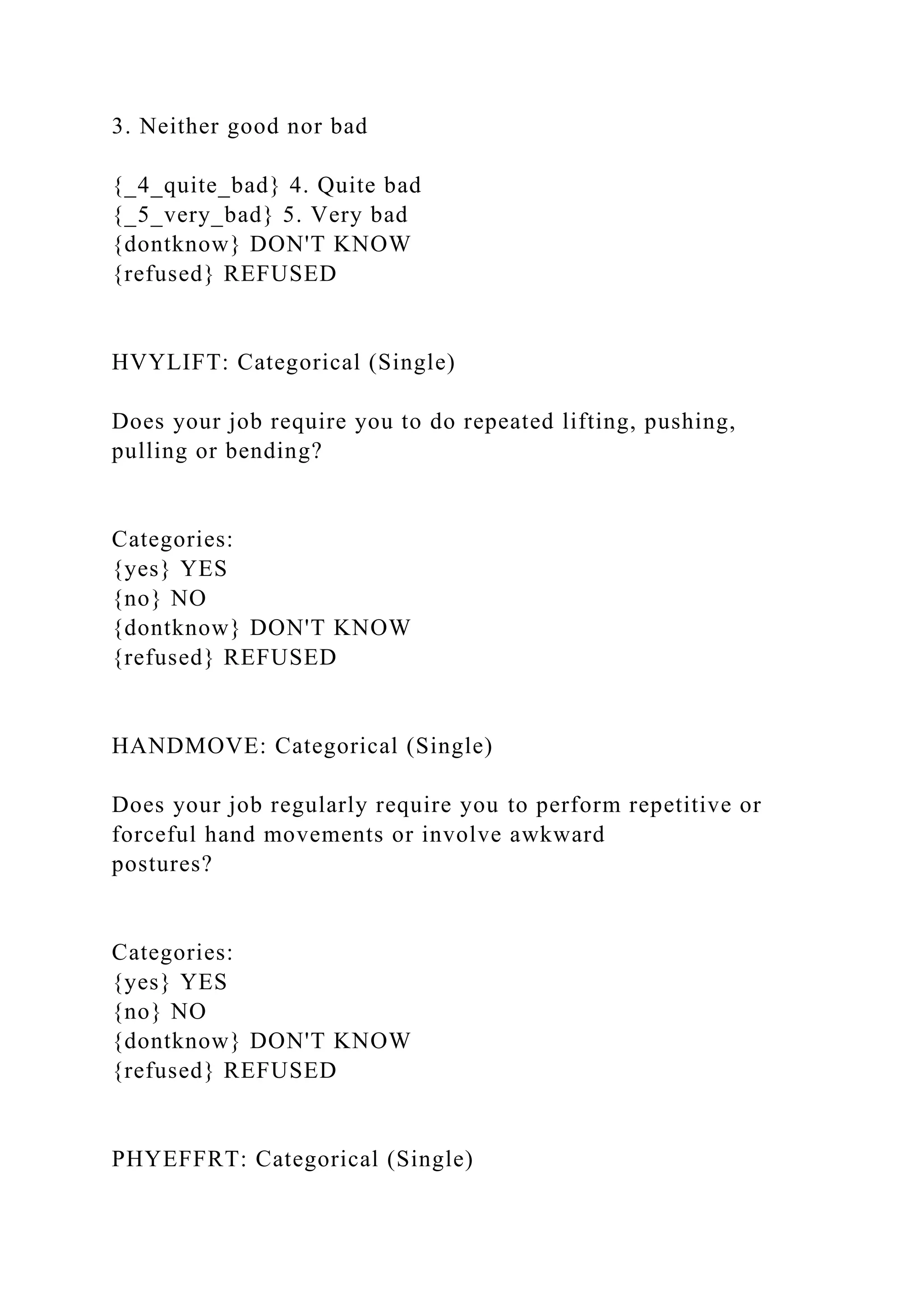 3. Neither good nor bad
{_4_quite_bad} 4. Quite bad
{_5_very_bad} 5. Very bad
{dontknow} DON'T KNOW
{refused} REFUSED
HVYLIFT: Categorical (Single)
Does your job require you to do repeated lifting, pushing,
pulling or bending?
Categories:
{yes} YES
{no} NO
{dontknow} DON'T KNOW
{refused} REFUSED
HANDMOVE: Categorical (Single)
Does your job regularly require you to perform repetitive or
forceful hand movements or involve awkward
postures?
Categories:
{yes} YES
{no} NO
{dontknow} DON'T KNOW
{refused} REFUSED
PHYEFFRT: Categorical (Single)
 