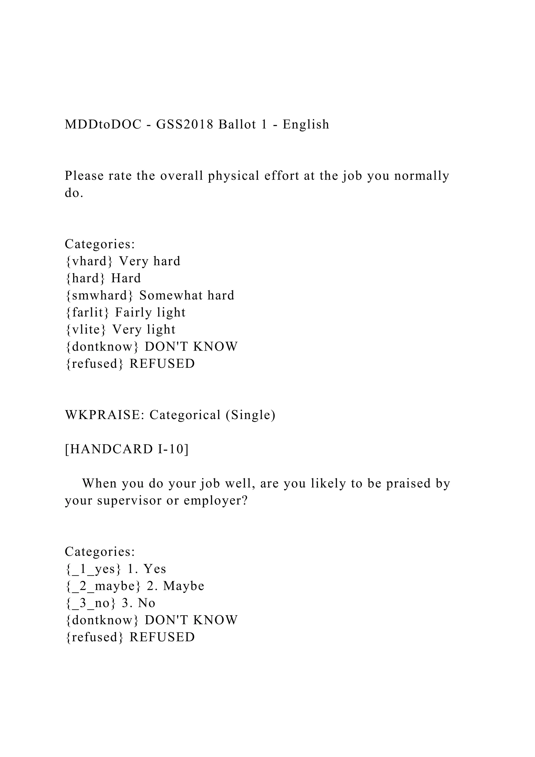 MDDtoDOC - GSS2018 Ballot 1 - English
Please rate the overall physical effort at the job you normally
do.
Categories:
{vhard} Very hard
{hard} Hard
{smwhard} Somewhat hard
{farlit} Fairly light
{vlite} Very light
{dontknow} DON'T KNOW
{refused} REFUSED
WKPRAISE: Categorical (Single)
[HANDCARD I-10]
When you do your job well, are you likely to be praised by
your supervisor or employer?
Categories:
{_1_yes} 1. Yes
{_2_maybe} 2. Maybe
{_3_no} 3. No
{dontknow} DON'T KNOW
{refused} REFUSED
 