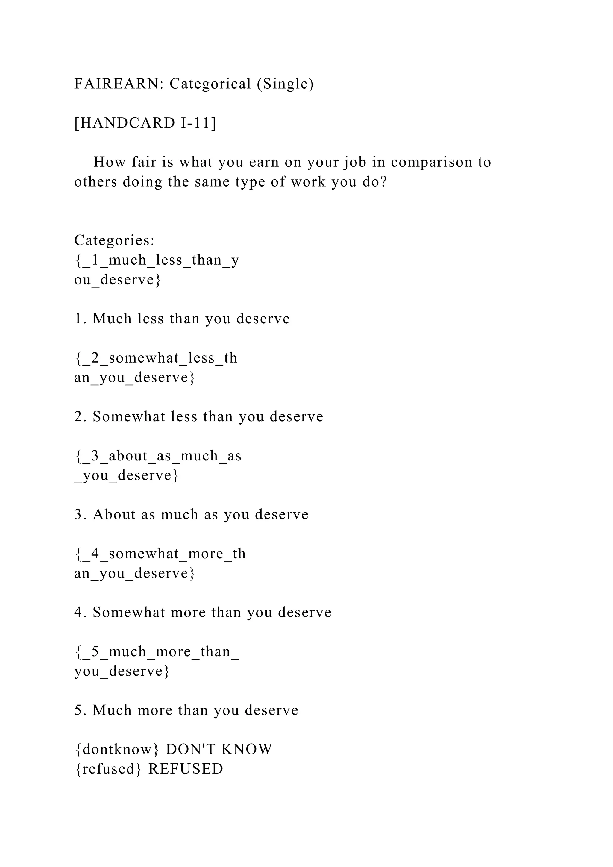 FAIREARN: Categorical (Single)
[HANDCARD I-11]
How fair is what you earn on your job in comparison to
others doing the same type of work you do?
Categories:
{_1_much_less_than_y
ou_deserve}
1. Much less than you deserve
{_2_somewhat_less_th
an_you_deserve}
2. Somewhat less than you deserve
{_3_about_as_much_as
_you_deserve}
3. About as much as you deserve
{_4_somewhat_more_th
an_you_deserve}
4. Somewhat more than you deserve
{_5_much_more_than_
you_deserve}
5. Much more than you deserve
{dontknow} DON'T KNOW
{refused} REFUSED
 