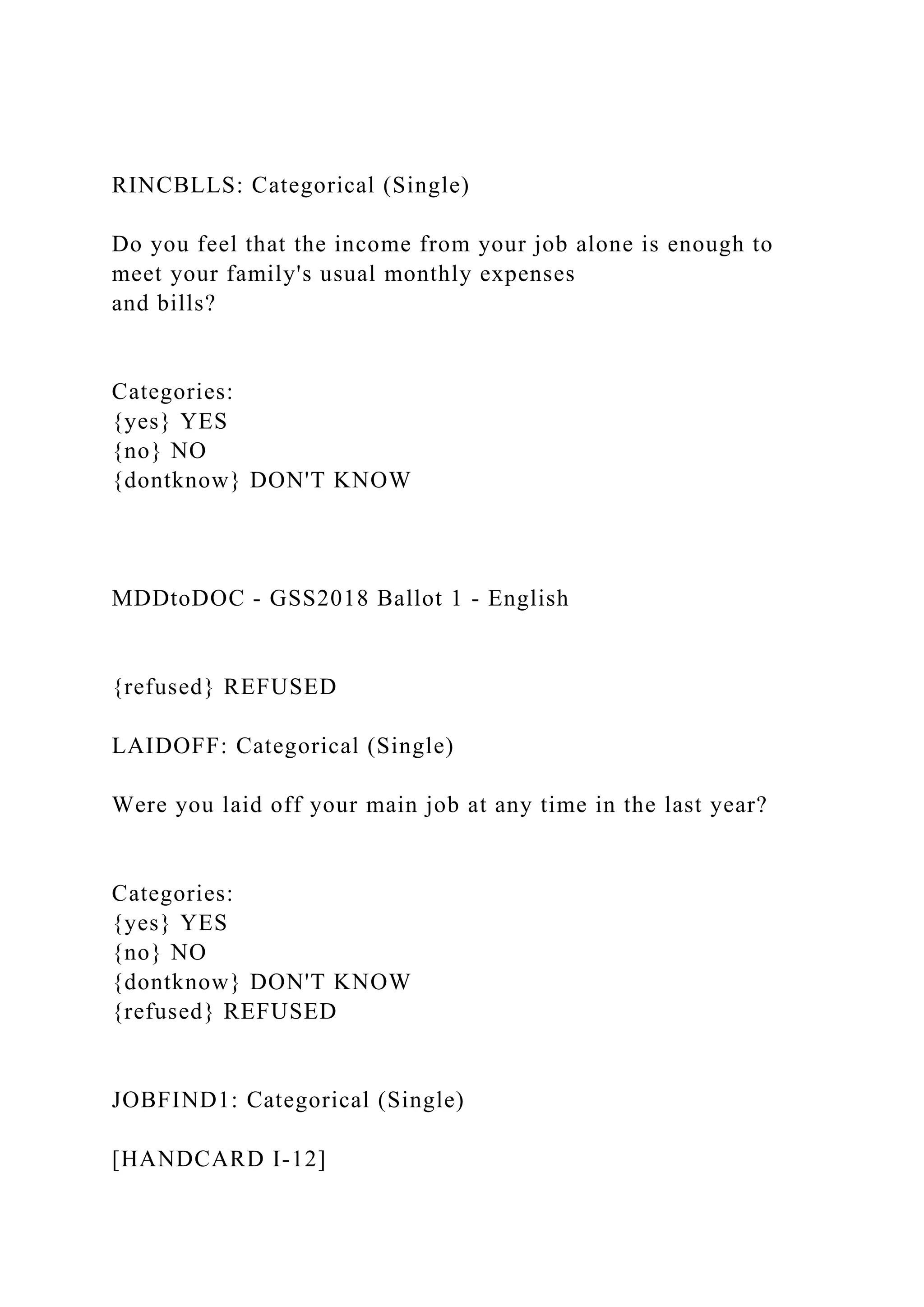 RINCBLLS: Categorical (Single)
Do you feel that the income from your job alone is enough to
meet your family's usual monthly expenses
and bills?
Categories:
{yes} YES
{no} NO
{dontknow} DON'T KNOW
MDDtoDOC - GSS2018 Ballot 1 - English
{refused} REFUSED
LAIDOFF: Categorical (Single)
Were you laid off your main job at any time in the last year?
Categories:
{yes} YES
{no} NO
{dontknow} DON'T KNOW
{refused} REFUSED
JOBFIND1: Categorical (Single)
[HANDCARD I-12]
 