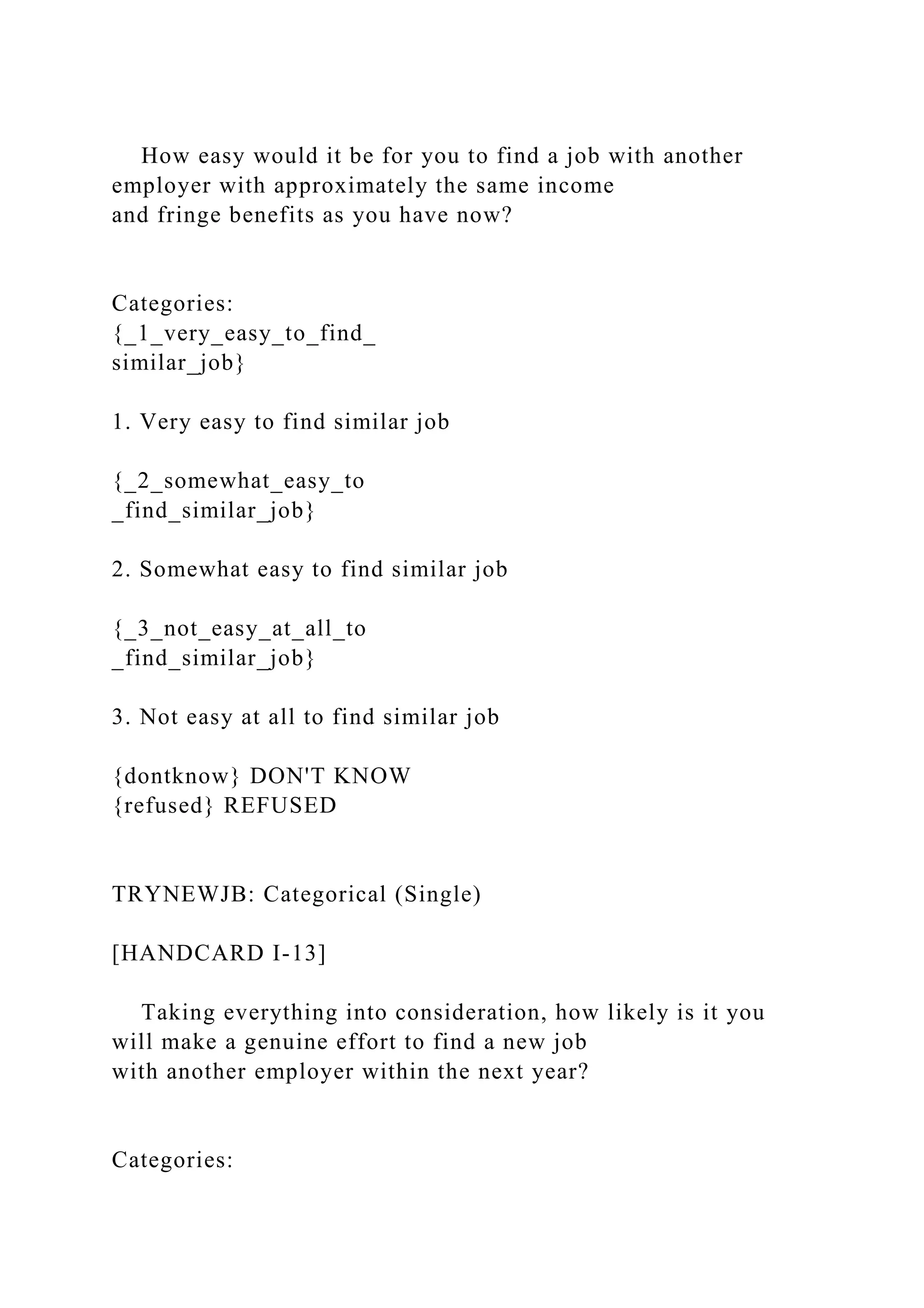 How easy would it be for you to find a job with another
employer with approximately the same income
and fringe benefits as you have now?
Categories:
{_1_very_easy_to_find_
similar_job}
1. Very easy to find similar job
{_2_somewhat_easy_to
_find_similar_job}
2. Somewhat easy to find similar job
{_3_not_easy_at_all_to
_find_similar_job}
3. Not easy at all to find similar job
{dontknow} DON'T KNOW
{refused} REFUSED
TRYNEWJB: Categorical (Single)
[HANDCARD I-13]
Taking everything into consideration, how likely is it you
will make a genuine effort to find a new job
with another employer within the next year?
Categories:
 